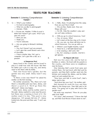 0 -R A N O K
Unit 10. We Are Ukrainians
TEXTS FOR TEACHERS
2.
Semester I. Listening Comprehension
Variant I
1) — W hat's your hobby?
— I'm fond of photography.
— W hat do you like to photograph?
— Animals, I think.
2) — Excuse me, Madam. I'd like to post a
letter but I haven't got a pen. W o n 't you
give me yours?
— Here you are.
— Thank you.
— You're welcome.
3) — Are you going to Richard's birthday
party?
— Yes, but I haven't got any present.
— Let's give him some flowers and a box
of chocolate.
— I have a better idea. He's got a
computer. Let's give him a disc as a
present.
A Dangerous Pool
Jimmy lived in the country and he loved to
play in a small river near the house. But then
his father g o t a job in a big city, and Jimmy
went to live there with his family.
Their new house had a garde n, b ut the
garden was ve ry small. Jimmy w a s n 't very
happy.
"Is there a river near there?" he asked his
mother on the first morning.
His mother answered, "N o, there isn't, but
there's a beautiful park near here, Jimmy, and
th e re 's a p o o l in it. W e 'll go th e re this
afternoon". Jimmy was happy.
A fter lunch, Jimmy and his m other w ent to
the park. Jimmy wanted to come near the pool,
b ut there was a w arning in fro n t of it. His
m oth er read it to him. "This p o o l is ve ry
dangerous. 157 p eo ple fell into it" . Jimmy
looked into the pool and then said, "I can't see
them".
semester I. Listening Comprehension
Variant II
1) — Hello, Mum. I'm phoning from the camp.
How are you? How's Dad?
— W e are fine, thanks Jack. How are
things with you?
— I'm OK. Only the weather's rainy and
we can't play outdoors.
2) — W ill you go to school tom orrow, Tom?
— Yes, of course. Why?
— Let's meet at the bus stop at 8 o'clock.
— Oh, you see, my Mum will drive me to
school tom orrow. You can go with us.
3) — W here's your English teacher, Laura?
— There he is, a tall dark-haired man.
— Is he wearing a shirt and a tie?
— No, he's wearing a sweater. And he's
got glasses.
Нє Played with God
Neil was five years o ld , and he had no
brothers or sisters. He lived with his parents in
the country, and there w ere no neighbours
near his house.
One Saturday N eil's uncle Fred came and
visited them . He had lunch with Neil and his
parents, and then Neil's mother went into the
kitchen and washed the dishes, and his father
went out and washed the car.
"S tay here and talk to uncle Fred", Neil's
father said to him.
"And show him your toys", his mother said.
Neil show ed his uncle his to ys and th ey
talked in the living-room. Then Neil said to his
uncle, "I'm going out to play with God in the
garden now".
His uncle was surprised. "H ow do you play
with God, Neil?"
"It's easy", Neil answered. "I throw the ball
up, and then God throws it back down to me".
332
 