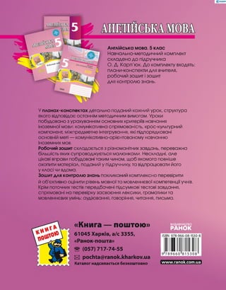 Англійська мова. 5 клас
Навчально-методичний комплект
складено до підручника
О. Д. Карп'юк. До комплекту входять:
плани-конспекти для вчителя,
робочий зошит і зошит
для контролю знань.
У планах-конспектах детально поданий кожний урок, структура
якого відповідає останнім методичним вимогам, Уроки
побудовано зурахуванням основних критеріїв навчання
іноземної мови: комунікативна спрямованість, крос-культурний
компонент, міжпредметне інтегрування, які підпорядковані
основній меті — комунікативно-орієнтованому навчанню
іноземних мов.
Робочий зошит складається з різноманітних завдань, переважна
більшість яких супроводжується малюнками. Нескладні, але
цікаві вправи побудовані таким чином, щоб якомога повніше
охопити матеріал, поданий у підручнику, та відпрацювати його
у класі чи вдома.
Зошит для контролю знань покликаний комплексно перевірити
й об'єктивно оцінити рівень мовної та мовленнєвої компетенції учнів,
Крім поточних тестів передбачені підсумкові тестові завдання,
спрямовані на перевірку засвоєння лексики, граматики та
мовленнєвих умінь; аудіювання, говоріння, читання, письма.
«Книга — поштою»
61045 Харків, а/с 3355,
«Ранок-пошта»
® (057)717-74-55
И pochta@ranok.kharkov.ua
Каталог надсилається безкоштовно
ВИДАВНИЦТВО
РАНОК
www.ranok.com.ua
 