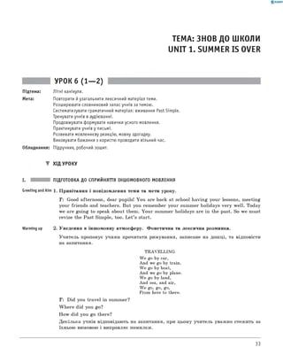0 -R A N O K
ТЕМА: ЗНОВ ДО ШКОЛИ
UNIT 1. SUMMER IS OVER
УРОК 6 (1— 2)
Підтема: Літні канікули.
Мета: Повторити й узагальнити лексичний матеріал теми.
Розширювати словниковий запас учнів за темою.
Систематизувати граматичний матеріал: вживання Past Simple.
Тренувати учнів в аудіюванні.
Продовжувати формувати навички усного мовлення.
Практикувати учнів у письмі.
Розвивати мовленнєву реакцію, мовну здогадку.
Виховувати бажання з користю проводити вільний час.
Обладнання: Підручник, робочий зошит.
▼ ХІД УРОКУ
I. ПІДГОТОВКА ДО СПРИЙНЯТТЯ ІНШОМОВНОГО МОВЛЕННЯ
Greeting and Aim 1. П ривітання і повідом лення теми та мети уроку.
T: Good afternoon, dear pupils! You are back at school h avin g your lessons, m eeting
your friends and teachers. But you rem em ber your summ er holidays v ery w ell. Today
we are goin g to speak about them. Y ou r summer holidays are in the past. So we must
revise the Past Sim ple, too. L e t’s start.
Warming up 2. Уведення в інш омовну атмосферу. Ф онетична та лексична розминка.
У чи тель пропонує учням прочитати римування, записане на дош ці, та відповісти
на запитання.
TRAVELLING
We go by car,
And we go by train.
We go by boat,
And we go by plane.
We go by land,
And sea, and air,
We go, go, go,
From here to there.
T: Did you tra vel in summer?
W h ere did you go?
H ow did you go there?
Д ек ільк а учнів відповідають на запитання, при цьом у учитель уважно стеж ить за
їхньою вимовою і виправляє помилки.
33
 