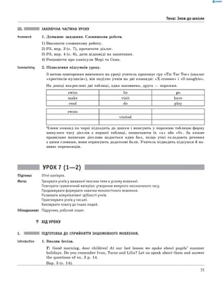 0 -R A N O K
III. ЗАКЛЮЧНА ЧАСТИНА УРОКУ
Homework 1. Домаш нє завдання. Словникова робота.
1) Виконати словникову роботу.
2) РЗ, впр. 3 (с. 7), прочитати діалог.
3) РЗ, впр. 4 (с. 8), дати відповіді на запитання.
4) Розповісти про кан ікули М ері та Сема.
Summarizing 2. П ідведення підсумків уроку.
З метою повторення вивченого на уроці учитель пропонує гру «T ic-T a c-T oc» (аналог
«хр ести к ів -н ули к ів »), він поділяє учнів на дві команди: «X -crosses» і «О-noughts».
На дош ці накреслені дві таблиці, одна заповнена, друга — порожня.
Тема: Знов до школи
swim lie go
make v is it have
read do play
swam
visited
Ч лен и команд по черзі підходять до дош ки і вписують у порожню таблицю форму
м инулого часу дієслів з перш ої таблиці, позначаючи їх « х » або «О ». За кож не
правильно написане дієслово надається один бал, якщ о учн і складаю ть речення
з цими словами, вони отримую ть додаткові бали. У чи тель підводить підсумки й на­
зиває переможців.
УРОК 7 (1— 2)
Підтема: Літні канікули.
Мета: Тренувати учнів у вживанні лексики теми в усному мовленні.
Повторити граматичний матеріал: утворення минулого неозначеного часу.
Продовжувати формувати навички монологічного мовлення.
Розвивати комунікативні здібності учнів.
Практикувати учнів у письмі.
Виховувати повагу до інших людей.
Обладнання: Підручник, робочий зошит.
▼ ХІД УРОКУ
І. ПІДГОТОВКА ДО СПРИЙНЯТТЯ ІНШОМОВНОГО МОВЛЕННЯ.
Introduction 1. Вводна бесіда.
T : Good m orning, dear children! A t our last lesson we spoke about pu pils’ summer
holidays. Do you rem em ber Ivan , Taras and Lilia? L et us speak about them and answer
the questions o f ex. 3 p. 14.
__________________ Впр. 3 (с. 14)._____________________________________________________________________________________
35
 