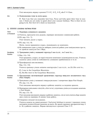 0 -R A N O K
У ч н і виконую ть вправу в реж имі T ^ P 1 ^ P 2 ^ P 3 або P ^ Class.
Aim 2. П овідом лення теми та мети уроку.
T : N ow I see that you rem em ber how Ivan, Taras and L ilia spent th eir tim e in sum­
m er. I think you are ready to speak about your summer holidays. This is w hat we are
goin g to do. But firs t le t’s check on hom ework.
Unit 1. Summer Is Over
Check
on Homework
Vocabulary
Practice
Grammar
Practice
ОСНОВНА ЧАСТИНА УРОКУ
1. П еревірка дом аш нього завдання.
1) У чи тель, проходячи м іж рядами, перевіряє виконання словникової роботи.
2) РЗ, впр. 3 (с. 7).
У ч н і читаю ть діалог у парах.
3) РЗ, впр. 4 (с. 8).
П отім , також працюючи в парах, відповідають на запитання.
4) Н а завершення один з учнів (за вибором учи теля) робить усне повідомлення про те,
як провели кан ікули сем і м ер і.
2. Тренування учнів у вж иванні структур I was in/at... та I w ent to ....
1) Впр. 4 (с. 14).
У ч н і працюють у парах, по черзі ставлячи запитання і відповідаючи на них. У чи тель
акцентує увагу учнів на особливостях уж ивання прийменників in та at.
2) Трансформація висловлювань.
Впр. 4 (с. 14).
У чи тель пропонує учням змінити конструкцію I was in/at... на H e/She went to...
P 1: I was in the Carpathian Mountains.
P 2: He/She went to the Carpathian Mountains.
3. П родовж ення систем атизації грам атичних структур м инулого неозначеного часу
(P a st Sim ple).
1) Тренування учнів у вживанні ствердж увальних і заперечних форм Past Sim ple.
РЗ, впр. 1 (с. 8).
У ч н і письмово виконую ть вправу в робочих зош итах за поданим зразком.
2) Повторення питальних слів (who, when та ін.), підготовка учнів до складання запитань
у Past Sim ple.
РЗ, впр. 2 (с. 8).
У ч н і письмово виконують вправу в робочих зош итах, після чого учитель бере зош ити
двох учнів на перевірку й оціню є їхню роботу.
3) Створення ситуації спілкування.
У чи тель записує на дош ці речення: I had great holidays in sum m er і пропонує учням
поставити якомога більш е запитань до нього. Я к зразок пропонує використати впр. 3
(с. 8) у робочих зош итах. Вправа виконується в реж им і Class ^ T.
36
 