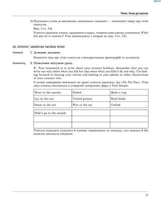 0 -R A N O K
Тема: Знов до школи
4) П ідготовка учнів до виконання домаш нього завдання — написання твору про літн і
канікули.
Впр. 5 (с. 14).
У чи тель пропонує учням , працюючи в парах, ставити один одному запитання: W hat
did you do in summ er? У ч н і відповідають з опорою на впр. 5 (с. 14).
III. ЗАКЛЮЧНА ЧАСТИНА УРОКУ
Homework 1. Домаш нє завдання.
Написати твір про літн і кан ікули з використанням фотографій та малю нків.
Summarizing 2. П ідведення підсумків уроку.
T: Y ou r hom ework is to w rite about your summ er holidays. Rem em ber that you can
w rite not only about what you did but also about w hat you didn ’t do and why. I ’m look­
ing forw ard to hearing your stories and looking at your photos or other illu strations
o f your summ er rest.
З метою повторення вивченого на уроці учитель пропонує гру «T ic-T a c-T o c». У ч н і
двох команд змагаються в утворенні заперечних форм у Past Simple.
W en t to the seaside Fished M ade a trip
L a y in the sun V isited granny Read books
Swam in the sea W as at the sea Cooked
D idn ’t go to the seaside
У чи тель підводить підсумки й називає переможцем ту команду, яка ш видко й без
помилок виконала завдання.
37
 