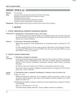 0 -R A N O K
Unit 1. Summer Is Over
УРОК 8 (3)
Підтема: Літні канікули.
Мета: Тренувати учнів у вживанні дієслова to be в Present і Past Simple.
Формувати навички монологічного мовлення за темою.
Практикувати учнів у письмі.
Розвивати мовленнєву реакцію, креативне мислення.
Виховувати вміння співпрацювати з іншими людьми.
Обладнання: Підручник, робочий зошит, фото, малюнки учнів за темою «Літні канікули».
▼ ХІД УРОКУ
I. ПІДГОТОВКА ДО СПРИЙНЯТТЯ ІНШОМОВНОГО МОВЛЕННЯ
Greeting and Aim 1. П ривітання і повідом лення теми та мети уроку.
T: Good m orning, dear children! Today we are goin g to do lots o f exercises to practise
structures w ith the verb to be in the Present and Past Sim ple. But our main task is to
discuss your summ er holidays.
Warming up 2. Уведення в інш омовну атмосферу.
М овленнєва розминка. У ч н і відповідають на запитання вчителя в реж имі T * Pj
* P 2...
T: Dear pupils! I ’d like to ask you some questions. H ow old are you? A n d how old w ere
you last year? W h a t fo rm are you in? W h a t fo rm w ere you last year? W h ere are you
now? W h ere w ere you in summer?
Check
on Homework
Grammar
Practice
ОСНОВНА ЧАСТИНА УРОКУ
1. П еревірка домаш нього завдання.
У чн і за власним бажанням читають свої твори про літн і канікули. У чи тель стимулю є
учнів брати участь в обговоренні теми, тому що це сприяє розвитку мовленнєвої
реакц ії. У ч н і ставлять уточню ю чі запитання, вчаться давати оц ін к у відповіді
товариша.
T: Did you like your frie n d ’s story? W h a t was in terestin g in his/her story?
У ч н і дають оцінку відповіді товариша, використовуючи конструкції I think his/her
story was..., I like it because....
2. Тренування учнів у вж иванні теперіш нього і м инулого часів дієслова to be.
1) Впр. 1 (с. 15).
Вправа виконується письмово. Д ля перевірки учи тель викликає учнів по черзі
до дош ки писати речення, при цьом у вони повинні пояснити вибір тієї чи інш ої
форми дієслова to be.
2) Індивідуальна робота, контроль засвоєння учням и граматичного материалу: Present
і Past Simple.
Впр. 2 (с. 15); РЗ, впр. 1, 2 (с. 9).
У ч н і виконую ть вправи письмово. У ч и тель збирає зош ити на перевірку.
38
 