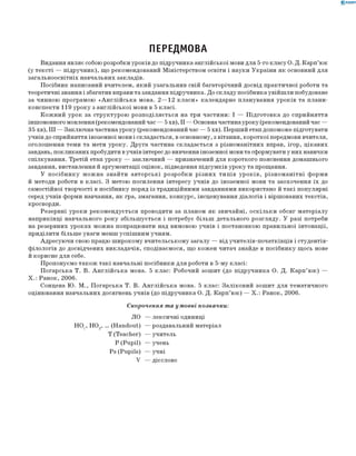 0 -R A N O K
ПЕРЕДМОВА
Видання являє собою розробки уроків до підручника англійської мови для 5-го класу О. Д. К арп’юк
(у тексті — підручник), що рекомендований М іністерством освіти і науки України як основний для
загальноосвітніх навчальних закладів.
П осібник написаний вчителем, який узагальнив свій багаторічний досвід практичної роботи та
теоретичні знання і збагатив вправи та завдання підручника. До складу посібника увійш ли побудоване
за чинною програмою «А н гл ій с ь к а мова. 2— 12 к ла си » календарне планування уроків та плани-
конспекти 119 уроку з англійської мови в 5 класі.
К ож ний урок за структурою розп од іляється на три частини: I — П ідготовка до сприйняття
іншомовного мовлення (рекомендований час — 5 хв), II — Основна частина уроку (рекомендований час —
35 хв), III — Заклю чна частина уроку (рекомендований час — 5 хв). Перш ий етап допоможе підготувати
учнів до сприйняття іноземної мови і складається, в основному, з вітання, короткої передмови вчителя,
оголош ення теми та мети уроку. Д руга частина складається з різном анітних вправ, ігор, цікавих
завдань, покликаних пробудити в учнів інтерес до вивчення іноземної мови та сформувати у них навички
спілкування. Третій етап уроку — заклю чний — призначений для короткого пояснення домашнього
завдання, виставлення й аргументації оцінок, підведення підсумків уроку та прощання.
У п осібн и к у м ож на знайти авторські розробки р ізн и х типів ур ок ів , р ізн о м а н ітн і форми
й методи роботи в класі. З метою посилення інтересу учнів до іноземної мови та заохочення їх до
самостійної творчості в посібнику поряд із традиційними завданнями використано й такі популярні
серед учнів форми навчання, як гра, змагання, конкурс, інсценування діалогів і віршованих текстів,
кросворди.
Резервні уроки реком ендується проводити за планом як звичайні, оск ільк и обсяг м атеріалу
наприкінці навчального року збільш ується і потребує більш детального розгляду. У разі потреби
на резервних уроках мож на попрацювати над вимовою учнів і постановкою правильної інтонації,
приділити більш е уваги менш успіш ним учням.
Адресую чи свою працю ш ирокому вчительськом у загалу — від учителів-початківців і студентів-
ф ілологів до досвідчених викладачів, сподіваємося, що кож ен читач знайде в посібнику щ ось нове
й корисне д ля себе.
П ропонуємо також такі навчальні посібники д ля роботи в 5-му класі:
П огарська Т. В. А н гл ій с ь к а мова. 5 клас: Робочий зош ит (до підручника О. Д. К ар п ’ ю к) —
Х .: Ранок, 2006.
Сонцева Ю. М ., П огарська Т. В. А н глій сь к а мова. 5 клас: З аліковий зош ит д ля тематичного
оцінювання навчальних досягнень учнів (до підручника О. Д. К арп’ю к) — Х .: Ранок, 2006.
Скорочення та умовні позначки:
Л О — лексичні одиниці
Н О Х, НО2, ... (H andout) — роздавальний матеріал
Т (Teacher) — учитель
P (P u p il) — учень
Ps (P u p ils) — учні
V — дієслово
 