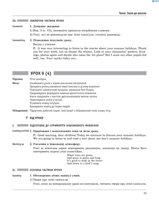 0 -R A N O K
III. ЗАКЛЮЧНА ЧАСТИНА УРОКУ
Homework 1. Домаш нє завдання.
1) Впр. 3 (с. 15), заповнити пропуски потрібними словами.
2) У ч н і, я к і не розповідали про літн і кан ікули , готую ть розповідь.
Summarizing 2. П ідведення підсумків уроку.
Бесіда з учнями.
T : It was v e ry in terestin g to listen to the stories about your summer holidays. Thank
you fo r your work. L et us choose the winner. Look at your classm ates’ posters, draw ­
ings, photos again and decide who takes the 1st place? But I must say other pupils did
w ell, too. Y ou r marks today are.
Тема: Знов до школи
УРОК 9 (4)
Підтема: Літні канікули.
Мета: Ознайомити учнів з новим лексичним матеріалом.
Тренувати учнів у вживанні нової лексики в усному мовленні.
Повторити граматичний матеріал: вживання Past Simple.
Продовжувати формувати навички діалогічного мовлення.
Учити працювати з текстом, удосконалювати вміння читати.
Практикувати учнів у письмі.
Розвивати мовну інтуїцію.
Виховувати повагу до інших людей.
Обладнання: Підручник, робочий зошит, ілюстрації з зображенням поля, озера, лісу.
▼ ХІД УРОКУ
I. ПІДГОТОВКА ДО СПРИЙНЯТТЯ ІНШОМОВНОГО МОВЛЕННЯ
Greeting and Aim 1. П ривітання і повідом лення теми та мети уроку.
T : Good m orning, dear children! Today we continue to discuss your summer holidays.
W e are goin g to listen to and read a tex t about one b oy’s summer holidays.
Warming up 2. Уведення в інш омовну атмосферу.
У ч н і за вчителем хором повторюють римування, написане на дош ці. П отім його
повторюють окремі учн і самостійно.
When trees are green,
And grass is green and long,
It’s good to walk in the forest
And listen to a bird’s song.
II. ОСНОВНА ЧАСТИНА УРОКУ
Speaking 1. Обговорення літн іх кан ікул учнів.
1) Твори про л іт н і канікули.
У ч н і, як и х на попередньому уроці не опитували, читають твори про літн і канікули.
39
 