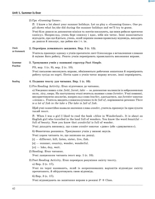 0 -R A N O K
Unit 1. Summer Is Over
2) Гра «G uessing G am e».
T: I know a lot about your summer holidays. L et us play a «G uessing G am e». One pu­
pil shows w hat he/she did during the summer holidays and w e’ ll try to guess.
У чн і біля дош ки за допомогою м ім іки та ж естів показують, що вони робили протягом
кан ікул. Н априклад, учень бере книж ку і вдає, ніби він читає. Ін ш і намагаються
відгадати, про щ о йдеться, учень, який першим назвав правильну відповідь, виходить
до дош ки й показує, щ о робив він і т. ін.
Check
on Homework
2. П еревірка домаш нього завдання. Впр. 3 (с. 15).
У чи тель пропонує одному з учнів прочитати лист Олександра з вставленими словами
й оціню є його роботу. Реш та учнів перевіряють правильність виконання вправи.
Grammar
Practice
3. Тренування учнів у вж иванні структур Past Sim ple.
РЗ, впр. 1 (с. 9), впр. 2 (с. 10).
У ч н і письмово виконую ть вправи, обмінюються робочими зош итами й перевіряють
роботу сусіда по парті. П отім один з учнів читає вправу вголос, інш і перевіряють.
Reading 4. П одання тексту д ля читання. Впр. 1 (с. 16).
1) Pre-R eadin g A c tiv ity . Етап підготовки до читання.
а) Уведення нових слів: field , forest, lake — за допомогою малю нків із зображеннями
поля, лісу, озера. Н а наступному етапі вчитель називає слово forester. У ч н і повинні,
використовуючи аналогію , наприклад слово teacher, здогадатися, щ о forester означає
«л іс н и к ». У чи тель вводить словосполучення to be fu ll of, порівнюючи речення There
is a lot o f fish in the lake з The lake is fu ll o f fish.
Щ об учні самостійно назвали значення слова wonder, учитель пропонує їм прослухати
такий текст.
T : W hen I was a g irl I liked to read the book «A lic e in W on d erlan d ». It is about an
English g irl who travelled in the land fu ll o f wonders. Y ou know the w ord beautiful —
fu ll o f beauty. N ow you know that w onderful is fu ll o f wonder.
У ч н і доходять висновку, щ о слово wonder означає «д и в о » (або «ди вувати ся»).
б) Ф онетична розминка. Тренування учнів у вимові звуків.
У ч н і хором читають те, щ о записано на дош ці.
[i ] — d ifferen t, h ill, listen, sister, live, fish.
[a] — summ er, country, w onder, w onderful.
[ei] — lake, day, w ait.
2) Reading. Етап читання.
У ч н і ланцю ж ком читаю ть текст впр. 1 (с. 16).
3) Post-R eading A c tiv ity . Етап перевірки розуміння зм істу тексту.
а) Впр. 2 (с. 17).
У ч н і по черзі називаю ть, який із запропонованих варіантів відповідає зм істу
прочитаного, й обґрунтовую ть свою відповідь.
б) Впр. 3 (с. 17).
У ч н і відповідають на запитання вправи в реж имі P * Class.
40
 