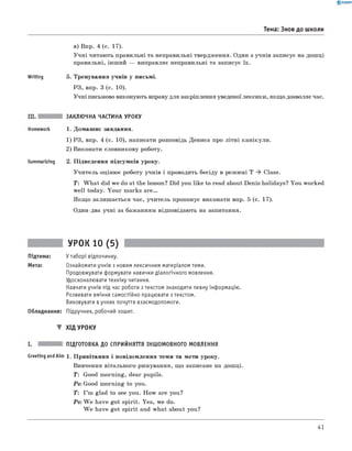 0 -R A N O K
Тема: Знов до школи
Writing
в) Впр. 4 (с. 17).
У ч н і читають правильні та неправильні твердження. Один з учнів записує на дош ці
правильні, інш ий — виправляє неправильні та записує їх.
5. Тренування учнів у письмі.
РЗ, впр. 3 (с. 10).
У чні письмово виконують вправу для закріплення уведеної лексики, якщ о дозволяє час.
Summarizing
ЗАКЛЮЧНА ЧАСТИНА УРОКУ
1. Домаш нє завдання.
1) РЗ, впр. 4 (с. 10), написати розповідь Дениса про л іт н і канікули.
2) Виконати словникову роботу.
2. П ідведення підсумків уроку.
У чи тель оціню є роботу учнів і проводить бесіду в реж имі Т * Class.
T : W h a t did we do at the lesson? Did you like to read about Denis holidays? You worked
w ell today. Y ou r m arks a r e .
Я кщ о залиш ається час, учитель пропонує виконати впр. 5 (с. 17).
Один-два учні за баж анням відповідають на запитання.
УРОК 10 (5)
Підтема: У таборі відпочинку.
Мета: Ознайомити учнів з новим лексичним матеріалом теми.
Продовжувати формувати навички діалогічного мовлення.
Удосконалювати техніку читання.
Навчати учнів під час роботи з текстом знаходити певну інформацію.
Розвивати вміння самостійно працювати з текстом.
Виховувати вучнях почуття взаємодопомоги.
Обладнання: Підручник, робочий зошит.
▼ ХІД УРОКУ
ПІДГОТОВКА ДО СПРИЙНЯТТЯ ІНШОМОВНОГО МОВЛЕННЯ
Greeting and Aim 1. П ривітання і повідом лення теми та мети уроку.
Вивчення вітального римування, щ о записане на дош ці.
T: Good m orning, dear pupils.
Ps: Good m orning to you.
T : I ’m glad to see you. H ow are you?
Ps: W e have got spirit. Yes, we do.
W e have got spirit and w hat about you?
41
 