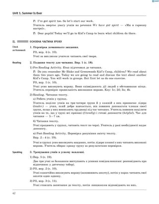0 -R A N O K
Unit 1. Summer Is Over
T : I ’ve got sp irit too. So le t’s start our work.
У ч и тель звертає увагу учнів на речення W e have g ot sp irit — «М и в гарному
настрої».
T: Dear pupils! Today w e’ ll go to K id ’s Camp to learn w hat children do there.
Check
on Homework
Reading
Speaking
ОСНОВНА ЧАСТИНА УРОКУ
1. П еревірка дом аш нього завдання.
РЗ, впр. 4 (с. 10).
У ч н і за викликом учителя читають свої твори.
2. П одання тексту д ля читання. Впр. 1 (с. 18).
1) Pre-R eadin g A c tiv ity . Етап підготовки до читання.
T : Do you rem em ber M r Blake and Greenwoods K id ’s Camp, children? W e read about
them tw o years ago. Today we are goin g to read and discuss the tex t about another
K id ’s Camp. Y ou w ill work in groups. But firs t let us do one exercise.
РЗ, впр. 1 (с. 10).
У ч н і усно виконую ть вправу. Вони співвідносять д ії лю дей з обставинами місця.
У чи тель перевіряє правильність виконання вправи. K ey: 1c; 2d; 3a; 4b.
2) Reading. Читання тексту.
а) Робота учнів у групах.
У чи тель поділяє учнів на три-чотири групи й у кож ній з них призначає лідера
(le a d e r) — учня, який добре навчається, він повинен допомагати членам своєї
групи, якщ о у них виникають труднощ і під час читання. У чи тель повинен націлити
учнів на те, щ о у груп і всі приязні ( frie n d ly ) і готові допомогти (h elpfu l). Ч ас для
читання — 5— 7 хв.
б) Ч итання тексту.
У ч н і працюють у групах, читаю ть текст по черзі. У чи тель у разі необхідності надає
допомогу.
в) Post-R eading A c tiv ity . Перевірка розуміння зм істу тексту.
Впр. 2— 4 (с. 19).
У ч н і в групах усно виконують завдання, потім лідери кож ної з них читають виконані
вправи. У чи тель обирає кращ у групу за результатами перевірки.
3. Тренування учнів в усному мовленні.
1) Впр. 5 (с. 19).
Два-три учн і за баж анням виступають з усними повідомленнями: розповідають про
відпочинок у дитячом у таборі.
2) РЗ, впр. 2 (с. 10).
У ч н і самостійно виконую ть вправу (заповнюють анкету), потім у парах читають свої
анкети один одному.
3) РЗ, впр. 3 (с. 11).
У ч н і ставлять запитання до тексту, потім ланцю ж ком відповідають на них.
42
 