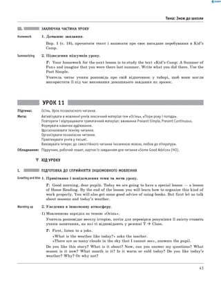 0 -R A N O K
III. ЗАКЛЮЧНА ЧАСТИНА УРОКУ
Homework 1. Домаш нє завдання.
Впр. 1 (с. 18), прочитати текст і написати про своє вигадане перебування в K id ’s
Camp.
Summarizing 2. П ідведення підсумків уроку.
T : Y ou r hom ework fo r the n ext lesson is to study the tex t « K id ’s Camp: A Sum mer o f
Fu n » and im agine that you w ere there last summer. W rite w hat you did there. Use the
Past Sim ple.
У ч и тель читає учням розповідь про свій відпочинок у таборі, щ об вони м огли
використати її під час виконання домаш нього завдання як зразок.
Тема: Знов до школи
УРОК 11
Підтема: Осінь. Урок позакласного читання.
Мета: Активізувати в мовленні учнів лексичний матеріал тем «Осінь», «Пори року і погода».
Повторити і відпрацювати граматичний матеріал: вживання Present Simple, Present Continuous.
Формувати навички аудіювання.
Удосконалювати техніку читання.
Організувати позакласне читання.
Практикувати учнів у письмі.
Виховувати інтерес до самостійного читання іноземною мовою, любов до літератури.
Обладнання: Підручник, робочий зошит, картки із завданням для читання «Some Good Advice» (HO).
▼ ХІД УРОКУ
I. ПІДГОТОВКА ДО СПРИЙНЯТТЯ ІНШОМОВНОГО МОВЛЕННЯ
Greeting and Aim 1. П ривітання і повідом лення теми та мети уроку.
T : Good m orning, dear pupils. Today we are goin g to have a special lesson — a lesson
o f Hom e Reading. B y the end o f the lesson you w ill learn how to organize this kind o f
work properly. Y ou w ill also get some good advice o f using books. But firs t let us talk
about seasons and tod ay’s weather.
Warming up 2. Уведення в інш омовну атмосферу.
1) М овленнєва зарядка за темою «О сін ь».
У чи тель розповідає веселу історію , потім для перевірки розуміння її зм істу ставить
учням запитання, на я к і ті відповідають у реж имі T * Class.
T: First, listen to a joke.
«W h a t is the w eather like tod ay?» asks the teacher.
«T h ere are so m any clouds in the sky that I cannot see», answers the pupil.
Do you like this story? W h a t is it about? N ow , can you answer m y questions? W h at
season is it now? W h a t month is it? Is it warm or cold today? Do you like tod ay’s
weather? W h y? Or w hy not?
43
 