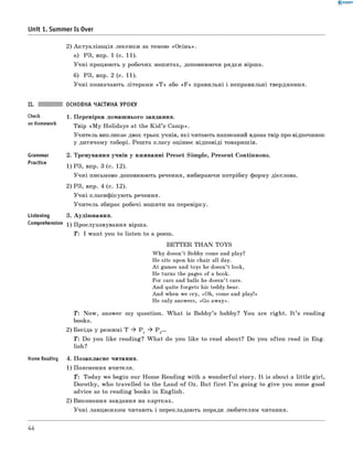0 -R A N O K
Unit 1. Summer Is Over
2) А к туа ліза ц ія лексики за темою «О сін ь».
а) РЗ, впр. 1 (с. 11).
У ч н і працюють у робочих зош итах, доповнюючи рядки вірша.
б) РЗ, впр. 2 (с. 11).
У ч н і позначають літерами « Т » або « F » правильні і неправильні твердження.
Check
on Homework
Grammar
Practice
ОСНОВНА ЧАСТИНА УРОКУ
1. П еревірка дом аш нього завдання.
Твір «M y H olidays at the K id ’s Cam p».
Учитель викликає двох-трьох учнів, як і читають написаний вдома твір про відпочинок
у дитячому таборі. Реш та к ласу оціню є відповіді товаришів.
2. Тренування учнів у вж иванні Preset Sim ple, Presen t Continuous.
1) РЗ, впр. 3 (с. 12).
У ч н і письмово доповнюють речення, вибираючи потрібну форму дієслова.
2) РЗ, впр. 4 (с. 12).
У ч н і класиф ікую ть речення.
У чи тель збирає робочі зош ити на перевірку.
Listening 3. Аудію вання.
Comprehension 1 ) П рослуховування вірша.
T : I w ant you to listen to a poem.
B E T T E R T H A N TO YS
W hy doesn’t Bobby come and play?
He sits upon his chair all day.
A t games and toys he doesn’t look,
He turns the pages of a book.
For cars and balls he doesn’t care.
And quite forgets his teddy-bear.
And when we cry, «O h, come and play!»
He only answers, «Go away».
T: N ow , answer m y question. W h a t is Bobby’s hobby? You are righ t. I t ’s reading
books.
2) Бесіда у реж имі T * P 1 * P 2...
Т: Do you like reading? W h a t do you like to read about? Do you often read in E ng­
lish?
Home Reading 4. П озакласне читання.
1) Пояснення вчителя.
T : Today we begin our H om e Reading w ith a w onderfu l story. It is about a little g irl,
D orothy, who travelled to the Land o f Oz. But fir s t I ’m goin g to g iv e you some good
advice as to reading books in English.
2) Виконання завдання на картках.
У ч н і ланцю ж ком читаю ть і перекладаю ть поради лю бителям читання.
44
 