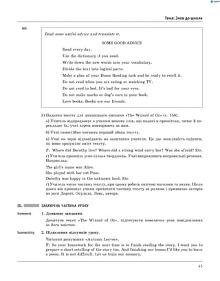 0 -R A N O K
Тема: Знов до школи
HO:
Read some useful advice and translate it.
SOME GOOD A D V IC E
Read every day.
Use the dictionary if you need.
W rite down the new words into your vocabulary.
D ivide the tex t into logical parts.
M ake a plan o f your Hom e R eadin g task and be ready to retell it.
Do not read when you are eating or w atching TV.
Do not read in bed. I t ’s bad fo r your eyes.
Do not make marks or d o g ’s ears in your book.
L ove books. Books are our friends.
3) Подання тексту для домаш нього читання «T h e W iza rd o f O z» (с. 158).
а) У чи тель відпрацьовує з учням и вимову слів, щ о подані в примітках, читає й пе­
рекладає їх , учн і хором повторюють за ним.
б) У ч н і самостійно читають перш ий абзац тексту.
в) У ч н і по черзі відповідають на запитання учителя. Ц е дає м ож ливість оцінити,
як вони зрозум іли зміст тексту.
Т: W h ere did D orothy live? W h ere did a strong w ind carry her? W as she afraid? Etc.
г) У чи тель пропонує усно кільк а тверджень. У ч н і виправляють неправильні речення.
Наприклад:
The g ir l’s name was A lice.
She playеd w ith her cat Puss.
D orothy was happy in the unknown land. Etc.
ґ) У чи тель читає частину тексту, при цьом у робить змістові наголоси та паузи. П ісля
цього він пропонує учням прочитати частину тексту за ролям и і призначає акторів
на р о лі Д ороті, Опудала, Лева, автора.
III. ЗАКЛЮЧНА ЧАСТИНА УРОКУ
Homework 1. Домаш нє завдання.
Дочитати текст «T h e W iza rd o f O z », підготувати невеличке усне повідом лення
за його змістом.
Summarizing 2. П ідведення підсумків уроку.
Читання римування «A u tu m n L ea ves».
T : So your hom ework fo r the n ext tim e is to fin ish reading the story. I w ant you to
prepare a short retellin g o f the story too. A n d fin ish in g our lesson I ’d like you to learn
a poem. It is not d ifficu lt. L et us train our m em ory.
45
 