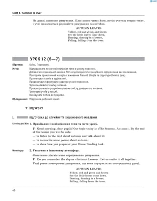 0 -R A N O K
Unit 1. Summer Is Over
На дош ці записане римування. К лас хором читає його, потім учитель стирає текст,
і учн і намагаються розповісти римування самостійно.
A U T U M N LE A V E S
Yellow, red and green and brown
See the little leaves come down.
Dancing, dancing in a breeze,
Falling, falling from the trees.
УРОК 12 (6— 7)
Підтема: Осінь. Пори року.
Мета: Відпрацювати лексичний матеріал теми в усному мовленні.
Добиватися правильної вимови ЛО та відповідного інтонаційного оформлення висловлювання.
Повторити граматичний матеріал: вживання Present Simple та структури there is (are).
Практикувати учнів в аудіюванні.
Продовжувати формувати навички усного мовлення.
Удосконалювати техніку читання.
Проконтролювати розуміння учнями змісту домашнього читання.
Тренувати учнів у письмі.
Виховувати любов до природи.
Обладнання: Підручник, робочий зошит.
▼ ХІД УРОКУ
I. ПІДГОТОВКА ДО СПРИЙНЯТТЯ ІНШОМОВНОГО МОВЛЕННЯ
Greeting and Aim 1. П ривітання і повідом лення теми та мети уроку.
T: Good m orning, dear pupils! Our topic today is «T h e Seasons. A u tu m n ». B y the end
o f the lesson you w ill be able:
— to listen to the tex t about autumn and talk about it;
— to m em orize some poems about autumn;
— to show how you prepared your Hom e R eadin g task.
Worming up 2. Уведення в інш омовну атмосферу.
Ф онетично-лінгвістичне опрацювання римування.
T: Do you rem em ber the rhym e «A u tu m n L ea ves». L et us recite it all together.
У ч н і разом повторюють римування, щ о вони заучували на попередньому уроці.
A U T U M N LE A V E S
Yellow, red and green and brown
See the little leaves come down.
Dancing, dancing in a breeze,
Falling, falling from the trees.
46
 