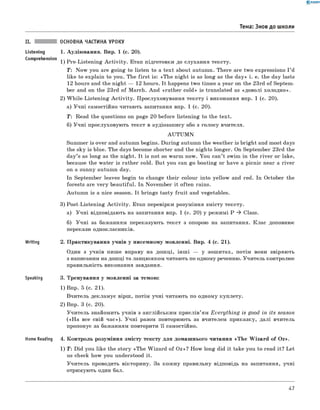 0 -R A N O K
II. ОСНОВНА ЧАСТИНА УРОКУ
Listening 1. Аудію вання. Впр. 1 (с. 20).
Comprehension 1 ) Pre-Listen in g A c tiv ity . Етап підготовки до слухання тексту.
T: N ow you are goin g to listen to a tex t about autumn. There are tw o expressions I ’d
like to explain to you. The firs t is: «T h e n igh t is as long as the d a y» i. e. the day lasts
12 hours and the n igh t — 12 hours. It happens tw o tim es a year on the 23rd o f Septem ­
ber and on the 23rd o f March. A n d «ra th er cold » is translated as «д ов олі холод н о».
2) W h ile-Listen in g A c tiv ity . П рослуховування тексту і виконання впр. 1 (с. 20).
а) У ч н і самостійно читають запитання впр. 1 (с. 20).
T : Read the questions on page 20 before listening to the text.
б) У ч н і прослуховую ть текст в аудіозапису або з голосу вчителя.
A U T U M N
Summer is over and autumn begins. D uring autumn the w eather is brigh t and most days
the sky is blue. The days become shorter and the nights longer. On Septem ber 23rd the
day’s as long as the night. It is not so warm now. You can’t swim in the riv e r or lake,
because the w ater is rather cold. But you can go boating or have a picnic near a river
on a sunny autumn day.
In Septem ber leaves begin to change th eir colour into yellow and red. In October the
forests are v e ry beautiful. In N ovem ber it often rains.
Autum n is a nice season. It brings tasty fru it and vegetables.
3) Post-Listen ing A c tiv ity . Етап перевірки розуміння зм істу тексту.
а) У ч н і відповідають на запитання впр. 1 (с. 20) у реж им і P * Class.
б) У ч н і за баж анням переказую ть текст з опорою на запитання. к л а с доповнює
перекази однокласників.
Writing 2. П рактикування учнів у писемному м овленні. Впр. 4 (с. 21).
Один з учнів пиш е вправу на дош ці, ін ш і — у зош итах, потім вони звіряю ть
з написаним на дош ці та ланцюж ком читають по одному реченню. У читель контролює
правильність виконання завдання.
Speaking 3. Тренування у м овленні за темою:
1) Впр. 5 (с. 21).
В читель деклам ує вірш , потім учні читають по одному куплету.
2) Впр. 3 (с. 20).
У чи тель знайомить учнів з англійським при слів’ям E very th in g is good in its season
(«Н а все свій ч а с»). У ч н і разом повторюють за вчителем приказку, далі вчитель
пропонує за баж анням повторити її самостійно.
Home Reading 4. К он тр оль розум іння зм істу тексту д ля домаш нього читання «T h e W iza rd o f O z».
1) T : Did you like the story «T h e W iza rd o f O z»? H ow long did it take you to read it? Let
us check how you understood it.
У чи тель проводить вікторину. За кож ну правильну відповідь на запитання, учні
отримую ть один бал.
Тема: Знов до школи
47
 