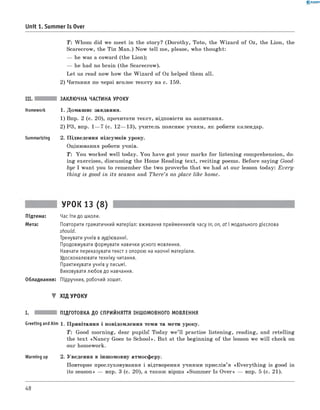 0 -R A N O K
Unit 1. Summer Is Over
Т: W hom did we m eet in the story? (D oroth y, Toto, the W iza rd o f Oz, the Lion, the
Scarecrow, the Тіп M an.) N ow tell me, please, who thought:
— he was a coward (the Lion);
— he had no brain (the Scarecrow).
Let us read now how the W iza rd o f Oz helped them all.
2) Читання по черзі вголос тексту на с. 159.
III. ЗАКЛЮЧНА ЧАСТИНА УРОКУ
Homework 1. Домаш нє завдання.
1) Впр. 2 (с. 20), прочитати текст, відповісти на запитання.
2) РЗ, впр. 1— 7 (с. 12— 13), учитель пояснює учням , як робити календар.
Summarizing 2. П ідведення підсумків уроку.
Оцінювання роботи учнів.
T : Y ou worked w ell today. You have got your marks fo r listening com prehension, do­
in g exercises, discussing the Hom e R eadin g tex t, recitin g poems. B efore saying Good­
bye I w ant you to rem em ber the tw o proverbs that we had at our lesson today: E very ­
th in g is good in its season and There’s no place like home.
УРОК 13 (8)
Підтема: Час іти до школи.
Мета: Повторити граматичний матеріал: вживання прийменників часу in, on, at і модального дієслова
should.
Тренувати учнів в аудіюванні.
Продовжувати формувати навички усного мовлення.
Навчати переказувати текст з опорою на наочні матеріали.
Удосконалювати техніку читання.
Практикувати учнів у письмі.
Виховувати любов до навчання.
Обладнання: Підручник, робочий зошит.
▼ ХІД УРОКУ
I. ПІДГОТОВКА ДО СПРИЙНЯТТЯ ІНШОМОВНОГО МОВЛЕННЯ
Greeting and Aim 1. П ривітання і повідом лення теми та мети уроку.
T : Good m orning, dear pupils! Today w e’ ll practise listening, reading, and retellin g
the tex t «N a n cy Goes to S chool». But at the beginning o f the lesson we w ill check on
our hom ework.
Warming up 2. Уведення в інш омовну атмосферу.
Повторне прослуховування і відтворення учням и при слів’я «E veryth in g is good in
its season» — впр. 3 (с. 20), а також вірш а «Sum m er Is O ver» — впр. 5 (с. 21).
48
 