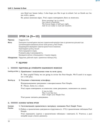 0 -R A N O K
Unit 1. Summer Is Over
you liked our lesson today. I also hope you like to go to school. L et us fin ish our les­
son w ith a poem.
Н а дош ці записано вірш . У ч н і хором повторюють його за вчителем.
Every morning I go to school,
Our school is beautiful.
The lessons begin at half past eight,
And we are ready to read and translate.
УРОК 14 (9— 10)
Підтема: Згадуючи літо.
Мета: Повторити й активізувати лексико-граматичний матеріал теми за допомогою рольової гри.
Систематизувати вживання різних типів речень у Past Simple.
Продовжувати формувати навички діалогічного мовлення.
Практикувати учнів у письмі.
Учити працювати в парах.
Розвивати уяву та винахідливість.
Виховувати вміння співпрацювати з іншими людьми.
Обладнання: Підручник, робочий зошит, граматична таблиця (HO).
▼ ХІД УРОКУ
I. ПІДГОТОВКА ДО СПРИЙНЯТТЯ ІНШОМОВНОГО МОВЛЕННЯ
Greeting and Aim 1. П ривітання і повідом лення теми та мети уроку.
T : Dear pupils! Today we are goin g to revise the Past Sim ple. W e ’ ll need it to organ ­
ize a role-play.
Warming up 2. Уведення в інш омовну атмосферу.
Відпрацьовування римування з використанням Past Sim ple.
T : Please, listen to a chant.
У ч н і хором повторюють за вчителем слова римування, записаного на дош ці.
It was in July
That I saw him last,
Don’t forget your Simple Past.
У ч н і разом читають римування.
Grammar
Practice
ОСНОВНА ЧАСТИНА УРОКУ
1. Систематизація граматичного м атеріалу: вживання Past Sim ple Tense.
1) Робота з граматичним довідником підручника (с. 171) і граматичною таблицею Past
Simple.
У ч н і отримую ть картки з граматичною таблицею і вивчають її. У чи тель у разі
потреби надає учням допомогу.
50
 