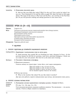 0 -R A N O K
Unit 1. Summer Is Over
Summarizing 2. П ідведення підсумків уроку.
T: Did you like your R ole-play today? W h y? Or w hy not? Y ou r marks fo r tod ay’s les­
son a r e . Y ou r hom ework is to read the fable on page 159. Open the book on this page,
please. The name o f the story is «T h e Crow and the F o x ». It is w ritten in the Past Sim ­
ple. So you w ill practise reading and asking questions in this tense form .
УРОК 15 (9— 10)
Підтема: Згадуючи літо.
Мета: Повторити й узагальнити лексико-граматичний матеріал теми «Знову до школи».
Продовжувати формувати навички усного мовлення.
Удосконалювати техніку читання.
Практикувати учнів у письмі.
Підготувати учнів до самостійної роботи над проектом.
Розвивати увагу, креативне мислення.
Виховувати вміння працювати в групі.
Обладнання: Підручник, робочий зошит.
▼ ХІД УРОКУ
I. ПІДГОТОВКА ДО СПРИЙНЯТТЯ ІНШОМОВНОГО МОВЛЕННЯ
Greeting and Aim 1. П ривітання і повідом лення теми та мети уроку.
T: Good m orning, dear pupils! W e are fin ish in g our topic «Sum m er Is O ver». A t the
previous lessons we did lots o f exercises, read texts, practised dialogues. I think you
are ready fo r your new project. But fir s t let us do some m ore training.
Warming up 2. Уведення в інш омовну атмосферу.
1) Ф онетична розминка.
У чи тель записує на дош ці вірш і читає його, учні хором повторюють.
When the weather is wet, we must not fret.
When the weather is cold, we must not scold.
When the weather is warm, we must not storm.
But be thankful together whatever the weather.
2) Бесіда про погоду.
T : W h a t is the w eather like today? Do you like tod ay’s weather?
Два-три учн і роблять короткі повідомлення про погоду, висловлю ю чи свою думку.
II.
Grammarand
Vocabulary
Revision
ОСНОВНА ЧАСТИНА УРОКУ
1. П овторення лексико-грам атичного м атеріалу розділу «S u m m er Is O ver».
РЗ, впр. 1 (с. 14), впр. 5 (с. 15).
У ч н і письмово виконую ть завдання в робочих зош итах. Час виконання — сім-десять
хвилин. У чи тель збирає зош ити на перевірку.
52
 