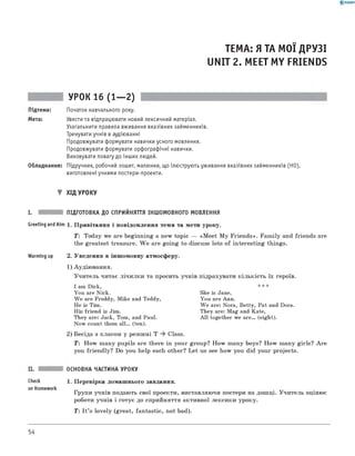 0 -R A N O K
ТЕМА: Я ТА МОЇ ДРУЗІ
UNIT 2. MEET MY FRIENDS
УРОК 16 (1— 2)
Підтема: Початок навчального року.
Мета: Увести та відпрацювати новий лексичний матеріал.
Узагальнити правила вживання вказівних займенників.
Тренувати учнів в аудіюванні
Продовжувати формувати навички усного мовлення.
Продовжувати формувати орфографічні навички.
Виховувати повагу до інших людей.
Обладнання: Підручник, робочий зошит, малюнки, що ілюструють уживання вказівних займенників (HO),
виготовлені учнями постери-проекти.
▼ ХІД УРОКУ
I. ПІДГОТОВКА ДО СПРИЙНЯТТЯ ІНШОМОВНОГО МОВЛЕННЯ
Greeting and Aim 1. П ривітання і повідом лення теми та мети уроку.
T: Today we are beginning a new topic — «M eet M y F rien ds». Fam ily and friends are
the greatest treasure. W e are goin g to discuss lots o f in terestin g things.
Warming up 2. Уведення в інш омовну атмосферу.
1) Аудію вання.
У чи тель читає ліч и лк и та просить учнів підрахувати к ільк ість їх героїв.
I am Dick,
You are Nick.
W e are Freddy, Mike and Teddy,
He is Tim.
His friend is Jim.
They are: Jack, Tom, and Paul.
Now count them a ll. (ten).
She is JaM,
You are Ann.
W e are: Nora, Betty, Pat and Dora.
They are: Mag and Kate,
A ll together we a re . (eight).
2) Бесіда з класом у реж имі T ^ Class.
T : H ow m any pupils are there in your group? H ow m any boys? H ow m any girls? A re
you frien d ly? Do you help each other? L et us see how you did your projects.
Check
on Homework
ОСНОВНА ЧАСТИНА УРОКУ
1. П еревірка дом аш нього завдання.
Групи учнів подають свої проекти, виставляю чи постери на дош ці. У чи тель оцінює
роботи учнів і готує до сприйняття активної лексики уроку.
Т: I t ’s lovely (great, fantastic, not bad).
54
 