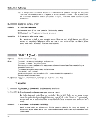 0 - R A N O K
Unit 2. Meet My Friends
2) Д ля закріплення навичок вживання займенників учитель вказує на предмети
і ставить запитання: W hat is this (th a t)? W hat are these (th o se )? . Учні відповідають
на запитання вчителя, потім працюють у парах, ставлячи один одному подібні
запитання.
III. ЗАКЛЮЧНА ЧАСТИНА УРОКУ
Homework 1. Домашнє завдання.
1) Вивчити нові ЛО (с. 27), зробити словникову роботу.
2) РЗ, впр. 3 (с. 16), реконструювати речення.
Summarizing 2. Підведення підсумків уроку.
T: I want you to look at your projects again. Now use your Mind-Map on page 26 and
answer my questions. W hat was it like working at your projects? Did you like it? W hat
about your today’s lesson? Express your opinion.
УРОК 17 (1— 2)
Підтема: Початок навчального року.
Мета: Повторити й активізувати лексичний матеріал теми.
Повторити вживання Present Continuous.
Відпрацювати граматичний матеріал: вживання особових займенників в об'єктному відмінку та
займенників some, any.
Продовжувати формувати навички усного мовлення.
Практикувати учнів у письмі.
Учити трансформувати навчальний матеріал і правильно використовувати його.
Виховувати любов до навчання.
Обладнання: Підручник, робочий зошит, картки для гри «Guessing Game» (НО).
▼ ХІД УРОКУ
I. ПІДГОТОВКА ДО СПРИЙНЯТТЯ ІНШОМОВНОГО МОВЛЕННЯ
Greeting andAim 1 . Привітання і повідомлення теми та мети уроку.
T : Hello, boys and girls. How are you today? H ow ’s life? Today we are going to con­
tinue discussing the beginning of the school year. W e ’ll revise Objective Pronouns, play
a game and try to understand how to use the indefinite pronouns some and a n y. L et’s
start.
Warming up 2. Уведення в іншомовну атмосферу.
Учні відповідають на запитання. Потім учитель звертає їх увагу на дошку, де
записаний вірш, читає його, учні хором повторюють, потім двоє-троє читають вірш
самостійно.
56
 