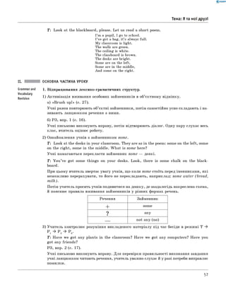 0 - R A N O K
Тема: Я та мої друзі
T: Look at the blackboard, please. Let us read a short poem.
I’m a pupil, I go to school.
I’ve got a bag, it’s always full.
My classroom is light.
The walls are green.
The ceiling is white.
The classboard is brown.
The desks are bright.
Some are on the left,
Some are in the middle,
And some on the right.
II. ОСНОВНА ЧАСТИНА УРОКУ
Grammarand 1 . Відпрацювання лексико-граматичних структур.
Vocabulary
ReVision 1) Активізація вживання особових займенників в об’єктному відмінку.
а) «Brush up!» (с. 27).
Учні разом повторюють об’єктні займенники, потім самостійно усно складають і на­
зивають ланцюжком речення з ними.
б) РЗ, впр. 1 (с. 16).
Учні письмово виконують вправу, потім відтворюють діалог. Одну пару слухає весь
клас, вчитель оцінює роботу.
2) Ознайомлення учнів з займенником som e.
T : Look at the desks in your classroom. They are as in the poem: some on the left, some
on the right, some in the middle. W hat is some here?
Учні намагаються перекласти займенник some — деякі.
Т: Y ou ’ve got some things on your desks. Look, there is some chalk on the black­
board.
При цьому вчитель звертає увагу учнів, що коли some стоїть перед іменниками, які
неможливо перерахувати, то його не перекладають, наприклад: some water (bread,
m ilk ).
Потім учитель просить учнів подивитися на дошку, де заздалегідь накреслена схема,
й пояснює правила вживання займенників у різних формах речень.
Речення Займенник
+ some
? any
— not any (no)
3) Учитель контролює розуміння викладеного матеріалу під час бесіди в режимі T *
P 1 * P 2 * P 3.
Т: Have we got any plants in the classroom? Have we got any computers? Have you
got any friends?
РЗ, впр. 2 (с. 17).
Учні письмово виконують вправу. Для перевірки правильності виконання завдання
учні ланцюжком читають речення, учитель уважно слухає й у разі потреби виправляє
помилки.
57
 