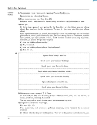0 - R A N O K
Unit 2. Meet My Friends
Grammar
Practice
2. Тренування учнів у вживанні структур Present Continuous.
Граматична гра «Guessing Game».
1) Етап підготовки до гри. Впр. 4 (с. 28).
Робота в парах. Учні ставлять один одному запитання і відповідають на них.
2) Етап гри.
T: L et’s play a game. I have got cards. On them there are the things you are talking
about. Two pupils go to the blackboard. The rest try to guess what they are talking
about.
Один з учнів виходить до дошки, бере картку і читає завдання (про що він сьогодні
розмовляв зі своїм однокласником), інші, ставлячи йому загальні запитання, повинні
здогадатися, про що йдеться. Учень, який першим назвав правильну відповідь,
виходить до дошки й бере інш у картку.
Р 1: A re you talking about weather?
Р 2: No, we aren’t.
Р 3: A re you talking about today’s English lesson?
Р 2: Yes, we are.
НО:
Speak about today’s weather.
Speak about your summer holidays.
Speak about your favourite book.
Speak about your favourite school subject.
Speak about your favourite holiday.
Speak about your favourite day.
Speak about your favourite film .
3) Обговорення гри в режимі T * Class.
T : How did you like our «Guessing Game»? Was it awful, dull, bad, not so bad, as
usual, great fun, exciting, fantastic?
Три-чотири учні по черзі відповідають на запитання вчителя.
4) Закріплення вивченої структури.
РЗ, впр. 3 (с. 17).
Учні записують свої речення в робочих зошитах, потім читають їх на вимогу
вчителя.
T: I know what the boys are talking about. They are talking about their classmate Ann.
58
 
