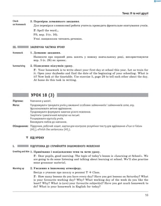 0 - R A N O K
Тема: Я та мої друзі
Check
on Homework
3. Перевірка домашнього завдання.
Для перевірки словникової роботи учитель проводить фронтальне опитування учнів.
Т: Spell the word...
РЗ, впр. 3 (с. 16).
Учні ланцюжком читають речення.
Summarizing
ЗАКЛЮЧНА ЧАСТИНА УРОКУ
1. Домашнє завдання.
Написати про перший день занять у новому навчальному році,
впр. 5 (с. 28) як зразок.
використовуючи
2. Підведення підсумків уроку.
T: Your homework is to w rite about your first day at school this year. Let us train for
it. Open your daybooks and find the date of the beginning of your schooling. W hat is
it? Now look at the timetable. Use exercise 5, page 28 to tell each other about the day.
A t home do this task in writing.
УРОК 18 (3)
Підтема: Навчання у школі.
Мета: Продовжувати тренувати учнів у вживанні особових займенників і займенників some, any.
Удосконалювати вміння аудіювання.
Продовжувати формувати навички усного мовлення.
Закріпити граматичний матеріал на письмі.
Розширювати кругозір учнів.
Виховувати любов до навчання.
Обладнання: Підручник, робочий зошит, картки для контролю розуміння тексту для аудіювання «True or False»
(HOJ, «Finish the sentences» (HO2).
▼ ХІД УРОКУ
I. ПІДГОТОВКА ДО СПРИЙНЯТТЯ ІНШОМОВНОГО МОВЛЕННЯ
Greeting andAim 1. Привітання і повідомлення теми та мети уроку.
T: Dear pupils, good morning. The topic of today’s lesson is «Learning at School». W e
are going to do some listening and talking about learning at school. W e ’ll also practise
some grammar material.
Warming up 2. Уведення в іншомовну атмосферу.
Бесіда з учнями про ш колу в режимі T * Class.
T : How many lessons do you have every day? Have you got lessons on Saturday? W hat
is your favourite working day? W hy? W hat working day of the week do you like the
least? W hy? W hat is (are) your favourite subject(s)? Have you got much homework to
do? W hat is your homework in English for today?
59
 