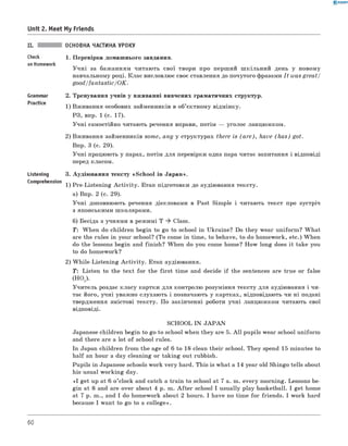 0 - R A N O K
Unit 2. Meet My Friends
ОСНОВНА ЧАСТИНА УРОКУ
Check 1 . Перевірка домашнього завдання.
on Homework
У чн і за бажанням читають свої твори про перший ш кільний день у новому
навчальному році. Клас висловлює своє ставлення до почутого фразами I t was great/
g o o d /fa n ta stic/O K .
Grammar 2. Тренування учнів у вживанні вивчених граматичних структур.
1) Вживання особових займенників в об’єктному відмінку.
РЗ, впр. 1 (с. 17).
Учні самостійно читають речення вправи, потім — уголос ланцюжком.
2) Вживання займенників some, any у структурах there is (a r e ), have (h a s ) got.
Впр. 3 (с. 29).
Учні працюють у парах, потім для перевірки одна пара читає запитання і відповіді
перед класом.
Listening 3. Аудіювання тексту «School in Japan».
Comprehension 1) Pre-Listening A ctivity. Етап підготовки до аудіювання тексту.
а) Впр. 2 (с. 29).
Учні доповнюють речення дієсловами в Past Simple і читають текст про зустріч
з японськими школярами.
б) Бесіда з учнями в режимі T * Class.
T : When do children begin to go to school in Ukraine? Do they wear uniform? W hat
are the rules in your school? (To come in time, to behave, to do homework, etc.) When
do the lessons begin and finish? When do you come home? How long does it take you
to do homework?
2) W hile-Listening A ctivity. Етап аудіювання.
T : Listen to the text for the first time and decide if the sentences are true or false
(НО1 ).
Учитель роздає класу картки для контролю розуміння тексту для аудіювання і чи­
тає його, учні уважно слухають і позначають у картках, відповідають чи ні подані
твердження змістові тексту. По закінченні роботи учні ланцюжком читають свої
відповіді.
SCHOOL IN J A P A N
Japanese children begin to go to school when they are 5. A ll pupils wear school uniform
and there are a lot of school rules.
In Japan children from the age of 6 to 18 clean their school. They spend 15 minutes to
half an hour a day cleaning or taking out rubbish.
Pupils in Japanese schools work very hard. This is what a 14 year old Shingo tells about
his usual working day.
«I get up at 6 o’clock and catch a train to school at 7 a. m. every morning. Lessons be­
gin at 8 and are over about 4 p. m. A fter school I usually play basketball. I get home
at 7 p. m., and I do homework about 2 hours. I have no time for friends. I work hard
because I want to go to a college».
60
 