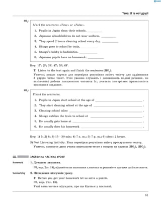 Тема: Я та мої друзі
H°1:
HO,
M a rk the sentences «T r u e » or «F a lse».
1. Pupils in Japan clean their schools.
2. Japanese schoolchildren do not wear uniform.
3. They spend 2 hours cleaning school every day.
4. Shingo goes to school by tra in ._____________
5. Shingo’s hobby is badm inton.______________
6 . Japanese pupils have no hom ew ork.___________
Key: 1T; 2F; 3F; 4T; 5F; 6 F.
T : Listen to the text again and finish the sentences (HO2).
Учитель роздає картки для перевірки розуміння змісту тексту для аудіювання
й удруге читає текст. Учні уважно слухають і доповнюють подані речення, по
закінченні роботи ланцю ж ком читають їх, учитель контролює правильність
виконання завдання.
Finish the sentences.
1. Pupils in Japan start school at the age of
2. They start cleaning school at the age of _
3. Cleaning school ta k e s _____________________
4. Shingo catches the train to school at
5. He usually gets home at _____________
6 . He usually does his homework
Key: 1) 5; 2) 6 ; 3) 15— 30 min; 4) 7 a. m.; 5) 7 p. m.; 6 ) about 2 hours.
3) Post-Listening A ctivity. Етап перевірки розуміння змісту прослуханого тексту.
Учитель пропонує двом учням переказати текст з опорою на картки (НО1), (НО2).
Summarizing
ЗАКЛЮЧНА ЧАСТИНА УРОКУ
1. Домашнє завдання.
РЗ, впр. 2 (с. 18), відповісти на запитання хлопчика та розповісти про своє шкільне життя.
2. Підведення підсумків уроку.
T: Before you get your homework let us solve a puzzle.
РЗ, впр. 2 (с. 18).
Учні намагаються відгадати, про що йдеться у посланні.
61
 