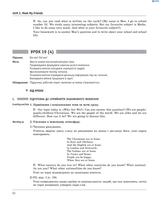 0 - R A N O K
Unit 2. Meet My Friends
T: So, can you read what is written on the cards? (M y name is Mao. I go to school
number 52. W e study many interesting subjects. But my favourite subject is Maths.
I like to do sums very much. And what is your favourite subject?)
Your homework is to answer M ao’s question and to w rite about your school and school
life.
УРОК 19 (4)
Підтема: Хто ми? Які ми?
Мета: Увести новий лексичний матеріал теми.
Продовжувати формувати навички усного мовлення.
Розвивати вміння описувати зовнішність людей.
Удосконалювати техніку читання.
Розвивати вміння отримувати детальну інформацію під час читання.
Виховувати вміння працювати в групі.
Обладнання: Підручник, робочий зошит, малюнки за темою «Зовнішність».
▼ ХІД УРОКУ
I. ПІДГОТОВКА ДО СПРИЙНЯТТЯ ІНШОМОВНОГО МОВЛЕННЯ
Meeting andAim 1 . Привітання і повідомлення теми та мети уроку.
T: Our topic today is «W h o A re W e?» Can you answer this question? (W e are people/
pupils/children/Ukrainians. W e are the people of the world. W e are alike and we are
different. How can it be? W e are going to discuss this.
Warming up 2. Уведення в іншомовну атмосферу.
1) Читання римування.
Учитель звертає увагу класу на римування на дошці і декламує його, учні хором
повторюють.
The Ukrainians are at home
In Kyiv and Cherkasy.
And the English are at home
In London and Newcastle.
The Italians are at home
In Venice and Rome.
People can be happy,
When they are at home.
T : W hat country do you live in? W hat other countries do you know? W hat national­
ity are you? W hat other nationalities do you know?
Учні по черзі відповідають на запитання вчителя.
2) РЗ, впр. 1 (с. 19).
Учні співвідносять назву країни та національність людей, що там мешкають, потім
по черзі називають утворені пари слів.
62
 