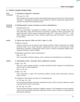 0 - R A N O K
Тема: Я та мої друзі
Check
on Homework
Presenting
Vocabulary
Reading
Speaking
ОСНОВНА ЧАСТИНА УРОКУ
1. Перевірка домашнього завдання.
РЗ, впр. 2 (с. 18).
Три-чотири учні по черзі читають свої повідомлення про шкільне життя, інші уважно
слухають і доповнюють відповіді однокласників. Учитель контролює правильність
логічної та граматичної будови речень.
2. Ознайомлення з новою лексикою за темою «Зовніш ність».
Семантизація слів.
Учитель демонструє ілюстрації та називає слова: wavy, curly, straight hair, dark
skin, light skin, пише нові ЛО special, friendship і пропонує учням здогадатися, що
вони означають. Потім записує антонімічні пари: fat — slim, to be different — to be
alike і просить перекласти слова. Учитель перекладає нові л о human, a way of life,
to look (lik e ).
3. Робота над текстом «W h o A re W e?». Впр. 1 (с. 30).
1) Робота в групах.
Учитель поділяє клас на групи по три-чотири чоловіка. один з учнів (той, хто добре
вчиться) читає текст, інш і слухають, звертаються до нього із запитаннями, якщо
виникають труднощі з розумінням змісту тексту. Учитель контролює роботу груп,
надаючи допомогу в разі потреби.
2) Перевірка розуміння змісту прочитаного.
Впр. 2 (с. 30).
Учні самостійно читають вправу, потім ланцюжком відповідають на запитання.
4. Тренування учнів у мовленні. Опис зовнішності людини.
1) Впр. 3 (с. 31).
Три учні, яких називає вчитель, по черзі читають речення вправи та співвідносять
описи дітей з їх фотографіями.
K e y : 1а; 2с; 3b.
2) Впр. 4 (с. 31).
Учні працюють у парах. По закінченні роботи дві-три пари інсценують діалоги
перед класом.
3) Створення мовленнєвої ситуації та її опрацювання.
а) РЗ, впр. 2 (с. 19).
Учні виконуютьвправу письмово: доповнюють діалог. Потім учитель пропонує одній
парі прочитати діалог за ролями.
б) РЗ, впр. 3 (с. 20).
Учні виконують вправу письмово у робочих зошитах. Для перевірки учитель просить
одного учня прочитати прикмети дівчинки. Решта класу стежить за правильністю
виконання завдання.
63
 