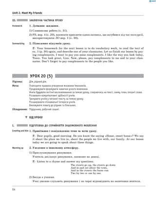0 -R A N O K
Unit 2. Meet My Friends
III. ЗАКЛЮЧНА ЧАСТИНА УРОКУ
Homework 1. Домашнє завдання.
1) Словникова робота (с. 31).
2) РЗ, впр. 4 (с. 20), написати прикмети однокласника, що загубився під час екскурсії,
використовуючи л о впр. 1 (с. 30).
Summarizing 2. Підведення підсумків уроку.
T: Your homework for the next lesson is to do vocabulary work, to read the text of
ex. 1 (p. 30) again, and describe one of your classmates. Let us finish our lesson by pay­
ing complements. I want to pay you some complements. I like the way you look today,
Tania. You look great, Liza. Now, please, pay complements to me and to your class­
mates. Don’t forget to pay complements to the people you like.
УРОК 20 (5)
Підтема: Дім, рідний дім.
Мета: Повторити правила утворення множини іменників.
Продовжувати формувати навички усного мовлення.
Учити будувати логічні висловлювання за темою уроку, спираючись на текст, схему, план, опорні слова.
Розвивати комунікативні здібності учнів.
Тренувати учнів у читанні тексту за темою уроку.
Розширювати пізнавальні інтереси учнів.
Виховувати повагу до рідних та близьких.
Обладнання: Підручник, робочий зошит.
▼ ХІД УРОКУ
I. ПІДГОТОВКА ДО СПРИЙНЯТТЯ ІНШОМОВНОГО МОВЛЕННЯ
Greeting andAim 1 . Привітання і повідомлення теми та мети уроку.
T: Dear pupils, good morning. Do you know the saying «Hom e, sweet home»? W e say
it about the place we live in, about the people we live with, our fam ily. A t our lesson
today we are going to speak about these things.
Warming up 2. Уведення в іншомовну атмосферу.
1) Прослуховування римування.
Учитель декламує римування, записане на дошці.
T: Listen to a rhyme and answer my questions.
The streets go up, the streets go down
And in and out about the town,
And in the streets the buses run
Two by two or one by one.
2) Бесіда з учнями.
Учні уважно слухають римування і по черзі відповідають на запитання вчителя.
64
 