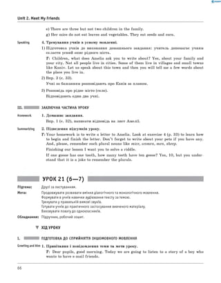 0 - R A N O K
Unit 2. Meet My Friends
e) There are three but not two children in the family.
g) Her mice do not eat leaves and vegetables. They eat seeds and corn.
Speaking 4. Тренування учнів в усному мовленні.
1) Підготовка учнів до виконання домашнього завдання: учитель допомагає учням
скласти усний опис рідного міста.
T: Children, what does Am elia ask you to w rite about? Yes, about your fam ily and
your city. N ot all people live in cities. Some of them live in villages and small towns
like Kaniv. Let us speak about this town and then you w ill tell me a few words about
the place you live in.
2) Впр. 3 (с. 33).
Учні за бажанням розповідають про Канів за планом.
3) Розповідь про рідне місто (село).
Відповідають один-два учні.
III. ЗАКЛЮЧНА ЧАСТИНА УРОКУ
Homework 1. Домашнє завдання.
Впр. 1 (с. 32), написати відповідь на лист Амелії.
Summarizing 2. Підведення підсумків уроку.
T : Your homework is to w rite a letter to Amelia. Look at exercise 4 (p. 33) to learn how
to begin and finish the letter. Don’t forget to w rite about your pets if you have any.
And, please, remember such plural nouns like mice, women, men, sheep.
Finishing our lesson I want you to solve a riddle.
If one goose has one tooth, how many teeth have ten geese? Yes, 10, but you under­
stand that it is a joke to remember the plurals.
УРОК 21 (6— 7)
Підтема: Друзі за листуванням.
Мета: Продовжувати розвивати вміння діалогічного та монологічного мовлення.
Формувати вучнів навички аудіювання тексту за темою.
Тренувати у правильній вимові звуків.
Готувати учнів до практичного застосування вивченого матеріалу.
Виховувати повагу до однокласників.
Обладнання: Підручник, робочий зошит.
▼ ХІД УРОКУ
I. ПІДГОТОВКА ДО СПРИЙНЯТТЯ ІНШОМОВНОГО МОВЛЕННЯ
Greeting andAim 1. Привітання і повідомлення теми та мети уроку.
T: Dear pupils, good morning. Today we are going to listen to a story of a boy who
wants to have e-mail friends.
66
 