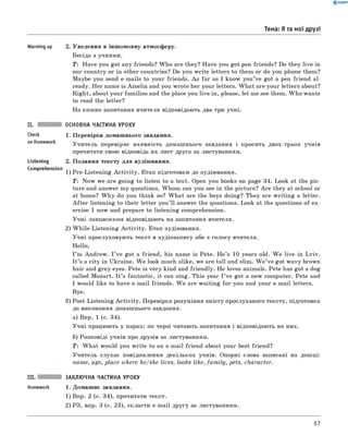 0 -R A N O K
Тема: Я та мої друзі
Comprehension
Warming up 2. Уведення в іншомовну атмосферу.
Бесіда з учнями.
T : Have you got any friends? W ho are they? Have you got pen friends? Do they live in
our country or in other countries? Do you write letters to them or do you phone them?
Maybe you send e-mails to your friends. As far as I know you’ve got a pen friend al­
ready. Her name is Am elia and you wrote her your letters. W hat are your letters about?
Right, about your fam ilies and the place you live in, please, let me see them. W ho wants
to read the letter?
На кожне запитання вчителя відповідають два-три учні.
II. ОСНОВНА ЧАСТИНА УРОКУ
Check 1 . Перевірка домашнього завдання.
on Homework Учитель перевіряє наявність домашнього завдання і просить двох-трьох учнів
прочитати свою відповідь на лист друга за листуванням.
Listening 2. Подання тексту для аудіювання.
1) Pre-Listening A ctivity. Етап підготовки до аудіювання.
T: Now we are going to listen to a text. Open you books on page 34. Look at the pic­
ture and answer my questions. Whom can you see in the picture? A re they at school or
at home? W h y do you think so? W hat are the boys doing? They are w riting a letter.
A fte r listening to their letter you’ll answer the questions. Look at the questions of ex­
ercise 1 now and prepare to listening comprehension.
Учні ланцюжком відповідають на запитання вчителя.
2) W hile-Listening A ctivity. Етап аудіювання.
Учні прослуховують текст в аудіозапису або з голосу вчителя.
Hello,
I ’m Andrew. I ’ve got a friend, his name is Pete. H e’s 10 years old. W e live in Lviv.
It ’s a city in Ukraine. W e look much alike, we are tall and slim. W e ’ve got wavy brown
hair and grey eyes. Pete is very kind and friendly. He loves animals. Pete has got a dog
called Mozart. I t ’s fantastic, it can sing. This year I ’ve got a new computer. Pete and
I would like to have e-mail friends. W e are waiting for you and your e-mail letters.
Bye.
3) Post-Listening A ctivity. Перевірка розуміння змісту прослуханого тексту, підготовка
до виконання домашнього завдання.
а) Впр. 1 (с. 34).
Учні працюють у парах: по черзі читають запитання і відповідають на них.
б) Розповіді учнів про друзів за листуванням.
T : W hat would you w rite to an e-mail friend about your best friend?
Учитель слухає повідомлення декількох учнів. Опорні слова записані на дошці:
name, age, place where he/she lives, looks like, fam ily, pets, character.
III. ЗАКЛЮЧНА ЧАСТИНА УРОКУ
Homework 1. Домашнє завдання.
1) Впр. 2 (с. 34), прочитати текст.
2) РЗ, впр. 3 (с. 23), скласти e-mail другу за листуванням.
67
 