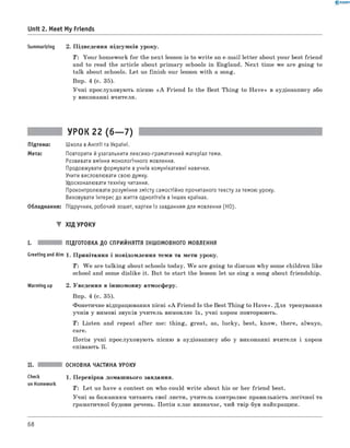 0 -R A N O K
Unit 2. Meet My Friends
Summarizing 2. Підведення підсумків уроку.
T : Your homework for the next lesson is to write an e-mail letter about your best friend
and to read the article about primary schools in England. N ext time we are going to
talk about schools. Let us finish our lesson with a song.
Впр. 4 (с. 35).
Учні прослуховують пісню «A Friend Is the Best Thing to H ave» в аудіозапису або
у виконанні вчителя.
УРОК 22 (6— 7)
Підтема: Школа вАнглії та Україні.
Мета: Повторити йузагальнити лексико-граматичний матеріал теми.
Розвивати вміння монологічного мовлення.
Продовжувати формувати вучнів комунікативні навички.
Учити висловлювати свою думку.
Удосконалювати техніку читання.
Проконтролювати розуміння змісту самостійно прочитаного тексту за темою уроку.
Виховувати інтерес до життя однолітків вінших країнах.
Обладнання: Підручник, робочий зошит, картки із завданням для мовлення (HO).
▼ ХІД УРОКУ
I. ПІДГОТОВКА ДО СПРИЙНЯТТЯ ІНШОМОВНОГО МОВЛЕННЯ
Greeting andAim 1 . Привітання і повідомлення теми та мети уроку.
T : W e are talking about schools today. W e are going to discuss why some children like
school and some dislike it. But to start the lesson let us sing a song about friendship.
Warming up 2. Уведення в іншомовну атмосферу.
Впр. 4 (с. 35).
Фонетичне відпрацювання пісні «A Friend Is the Best Thing to H ave». Для тренування
учнів у вимові звуків учитель вимовляє їх, учні хором повторюють.
Т: Listen and repeat after me: thing, great, as, lucky, best, know, there, always,
care.
Потім учні прослуховують пісню в аудіозапису або у виконанні вчителя і хором
співають її.
Check
on Homework
ОСНОВНА ЧАСТИНА УРОКУ
1. Перевірка домашнього завдання.
T : Let us have a contest on who could w rite about his or her friend best.
Учні за бажанням читають свої листи, учитель контролює правильність логічної та
граматичної будови речень. Потім клас визначає, чий твір був найкращим.
68
 