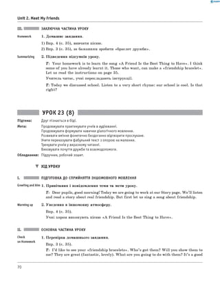 0 -R A N O K
III. ЗАКЛЮЧНА ЧАСТИНА УРОКУ
Homework 1. Домашнє завдання.
1) Впр. 4 (с. 35), вивчити пісню.
2) Впр. 3 (с. 35), за бажанням зробити «браслет дружби».
Summarizing 2. Підведення підсумків уроку.
T : Your homework is to learn the song «A Friend Is the Best Thing to H ave». I think
some of you have already learnt it. Those who want, can make a «friendship bracelet».
Let us read the instructions on page 35.
Учитель читає, учні перекладають інструкції.
Т : Today we discussed school. Listen to a very short rhyme: our school is cool. Is that
right?
Unit 2. Meet My Friends
УРОК 23 (8)
Підтема: Друг пізнається в біді.
Мета: Продовжувати практикувати учнів в аудіюванні.
Продовжувати формувати навички діалогічного мовлення.
Розвивати вміння фонетично бездоганно відтворити прослухане.
Учити переказувати фабульний текст з опорою на малюнки.
Тренувати учнів у виразному читанні.
Виховувати почуття дружби та взаємодопомоги.
Обладнання: Підручник, робочий зошит.
▼ ХІД УРОКУ
I. ПІДГОТОВКА ДО СПРИЙНЯТТЯ ІНШОМОВНОГО МОВЛЕННЯ
Greeting andAim 1. Привітання і повідомлення теми та мети уроку.
T: Dear pupils, good morning! Today we are going to work at our Story page. W e ’ll listen
and read a story about real friendship. But first let us sing a song about friendship.
Warming up 2. Уведення в іншомовну атмосферу.
Впр. 4 (с. 35).
Учні хором виконують пісню «A Friend Is the Best Thing to H ave».
ОСНОВНА ЧАСТИНА УРОКУ
check 1. Перевірка домашнього завдання.
on Homework
Впр. 3 (с. 35).
T: I ’d like to see your «friendship bracelets». W h o’s got them? W ill you show them to
me? They are great (fantastic, lovely). W hat are you going to do with them? I t ’s a good
70
 