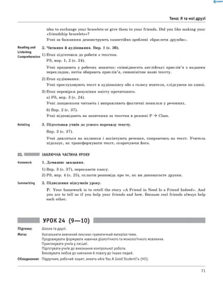 0 - R A N O K
Тема: Я та мої друзі
idea to exchange your bracelets or give them to your friends. Did you like making your
«friendship bracelets»?
Учні за бажанням демонструють самостійно зроблені «браслети дружби».
Reading and 2. Читання й аудіювання. Впр. 1 (с. 36).
Listening
г . . 1) Етап підготовки до роботи з текстом.
Comprehension ’ ^ н ^
РЗ, впр. 1, 2 (с. 24).
Учні працюють у робочих зошитах: співвідносять англійські прислів’я з наданим
перекладом, потім обирають прислів’я, синонімічне назві тексту.
2) Етап аудіювання.
Учні прослуховують текст в аудіозапису або з голосу вчителя, слідкуючи по книзі.
3) Етап перевірки розуміння змісту прочитаного.
а) РЗ, впр. 3 (с. 24).
Учні ланцюжком читають і виправляють фактичні помилки у реченнях.
б) Впр. 2 (с. 37).
Учні відповідають на запитання за текстом в режимі P ^ Class.
Retelling 3. Підготовка учнів до усного переказу тексту.
Впр. 3 (с. 37).
Учні дивляться на малюнки і закінчують речення, спираючись на текст. Учитель
підказує, як трансформувати текст, скорочуючи його.
ЗАКЛЮЧНА ЧАСТИНА УРОКУ
1. Домашнє завдання.
1) Впр. 3 (с. 37), переказати казку.
2) РЗ, впр. 4 (с. 25), скласти розповідь про те, як ви допомагаєте друзям.
Summarizing 2. Підведення підсумків уроку.
T: Your homework is to retell the story « A Friend in Need Is a Friend Indeed». And
you are to tell us if you help your friends and how. Because real friends always help
each other.
УРОК 24 (9— 10)
Підтема: Школа та друзі.
Мета: Узагальнити вивчений лексико-граматичний матеріал теми.
Продовжувати формувати навички діалогічного та монологічного мовлення.
Практикувати учнів у письмі.
Підготувати учнів до виконання контрольної роботи.
Виховувати любов до навчання й повагу до інших людей.
Обладнання: Підручник, робочий зошит, анкета «Are You A Good Student?» (HO).
71
 