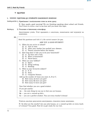 0 - R A N O K
Unit 2. Meet My Friends
▼ ХІД УРОКУ
I. ПІДГОТОВКА ДО СПРИЙНЯТТЯ ІНШОМОВНОГО МОВЛЕННЯ
Greeting andAim 1 . Привітання і повідомлення теми та мети уроку.
T: Dear pupils, good morning! W e are finishing speaking about school and friends.
Y ou ’ll have to write a test to see how well you know this topic.
Warming up 2. Уведення в іншомовну атмосферу.
Анкетування учнів. Учні працюють з анкетами, позначаючи свої відповіді на
запитання.
Read the questions and tick ( S ) the correct answer for you.
A R E YOU A GOOD STUDENT?
1. When do you arrive at school?
□ a) Just in time.
□ b) A fte r your teacher has marked your absence.
□ c) Twenty minutes before the lessons.
2. How long does it take you to do your homework?
□ a) An hour and a half.
□ b) W hat is homework?
□ c) Three hours.
3. W hat are your hobbies?
□ a) Sport.
□ b) Doing nothing.
□ c) Reading.
4. W hat is your favourite subject?
□ a) P. E.
□ b) None.
□ c) Computer Science.
Add up the number of times you score A , B or C.
□ How many As have you got?
□ How many Bs have you got?
□ How many Cs have you got?
Now find whether you are a good student.
I f you get mostly:
As — the only thing we can say is that you are human;
Bs — you are a «mixed-up kid »;
Cs — you are a perfect student. You are every teacher’s dream!
Учитель аналізує результати анкетування, ставлячи учням запитання.
T : So what are the results? A re you only human, or a «mixed-up kid» or every teach­
er’s dream? Very good. Now let us get ready for our test.
72
 