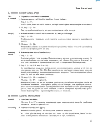 0 - R A N O K
Тема: Я та мої друзі
Check
on Homework
Role-play
Vocabulary
Practice
ОСНОВНА ЧАСТИНА УРОКУ
1. Перевірка домашнього завдання.
1) Переказ тексту « A Friend in Need is a Friend Indeed».
Впр. 3 (с. 37).
Кілька учнів, яких викликав учитель, по черзі переказують текст з опорою на малюнки.
2) РЗ, впр. 4 (с. 25).
Два-три учні розповідають, як вони допомагають своїм друзям.
2. Узагальнення вивченої теми «Ш к о ла » під час рольової гри.
1) Впр. 1 (с. 38).
Учні працюють у парах, по черзі ставлячи запитання один одному та відповідаючи
на них.
2) РЗ, впр. 1 (с. 25).
Учні знайомляться з наведеною таблицею і працюють у парах: ставлять один одному
запитання і відповідають на них.
3. Узагальнення теми «Зовніш ність».
1) Впр. 2 (с. 38).
Учитель поділяє учнів на пари. Вони складають діалоги за малюнками вправи. По
закінченні роботи одна-дві пари інсценують свої діалоги біля дошки. Учитель і ре­
шта класу стежать за правильністю логічної та граматичної будови речень.
2) Впр. 3 (с. 39), РЗ, впр. 2 (с. 26).
Це індивідуальні завдання, які письмово виконуються двома учнями у той час, як
клас працює над впр. 2 (с. 38). Для перевірки два учні записують речення вправ на
дошці, клас перевіряє правильність виконання завдання. Учитель контролює роботу
учнів і у разі потреби надає допомогу.
3) РЗ, впр. 3 (с. 26) — варіант 1.
РЗ, впр. 4 (с. 27) — варіант 2.
Учитель поділяє клас на два варіанти, учні виконують відповідні вправи, потім об­
мінюються зошитами і перевіряють роботу сусіда по парті. Для перевірки правиль­
ності виконання завдання по одному учню кожного варіанта читають речення вправ
уголос, інш і слідкують по своїх зошитах. Учитель контролює правильність грама­
тичної будови речень і в разі потреби виправляє помилки.
III. ЗАКЛЮЧНА ЧАСТИНА УРОКУ
Homework 1. Домашнє завдання.
РЗ, впр. 5 (с. 27), провести опитування серед однокласників щодо їх улюблених
предметів і записати результати.
Summarizing 2. Підведення підсумків уроку.
Учитель пояснює учням, як виконувати домашнє завдання.
T : I think you are ready for your test next time. Do your project work, revise the ma­
terial of the previous lessons and I ’m sure you’ ll cope. Good luck.
73
 