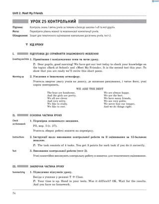 0 - R A N O K
Unit 2. Meet My Friends
УРОК 25 КОНТРОЛЬНИЙ
Підтема: Контроль знань і вмінь учнів за темами «Знов до школи» і «Я та мої друзі».
Мета: Перевірити рівень мовної та мовленнєвої компетенції учнів.
Обладнання: Зошит для тематичного оцінювання навчальних досягнень учнів, тест 2 .
▼ ХІД УРОКУ
I. ПІДГОТОВКА ДО СПРИЙНЯТТЯ ІНШОМОВНОГО МОВЛЕННЯ
Greeting andAim 1. Привітання і повідомлення теми та мети уроку.
T : Dear pupils, good morning! W e have got our test today to check your knowledge on
the topics «Back at School» and «M eet M y Friends». It is the second test this year. To
show that you are ready w e’ll recite this short poem.
Warming up 2. Уведення в іншомовну атмосферу.
Учитель звертає увагу учнів на дошку, де записане римування, і читає його, учні
хором повторюють.
W E A R E THE BEST
The boys are handsome,
And the girls are pretty.
We all are clever
And very witty.
We like to study.
We like to rest.
We are always happy.
We are the best.
We have many friends,
We are very polite.
We never lose our temper,
And we do things right.
Check
on Homework
Instructions
Test
ОСНОВНА ЧАСТИНА УРОКУ
1. Перевірка домашнього завдання.
РЗ, впр. 5 (с. 27).
Учитель збирає робочі зошити на перевірку.
2 . Інструкції щодо виконання контрольної роботи та її оцінювання за 1 2 -бальною
шкалою.
T : The task consists of 4 tasks. You get 3 points for each task if you do it correctly.
3. Виконання контрольної роботи (тест 2).
Учні самостійно виконують контрольну роботу в зошитах для тематичного оцінювання.
III. ЗАКЛЮЧНА ЧАСТИНА УРОКУ
Summarizing 1. Підведення підсумків уроку.
Бесіда з учнями у режимі Т ^ Class.
T: Your time is up. Hand in your tests. Was it difficult? OK. W ait for the results.
And you have no homework.
74
 