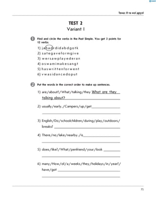 Тема: Я та мої друзі
TEST 2
Variant I
o
©
Find and circle the verbs in the Past Simple. You get 3 points for
12 verbs.
2) s a t e g a v e f o r m g i v e
3) w e r s a w p l a y e d e r a n
4) o s w a m i m a k e s a n g t
5) h a s w r i t t e n f o r w e n t
6) v w a s i d a n c e d o p u t
Put the words in the correct order to make up sentences.
1) a re /a b o u t? /W h a t/ta lk in g /th e y What are they
talking about?____________________________
2) u s u a lly /e a rly ./C a m p e rs /u p /g e t__________________
3) E n g lis h /D o /s c h o o lc h ild re n /d u rin g /p la y /o u td o o rs /
breaks?________________________________________________
4) T h e re /n o /la k e /n e a rb y ./is ___________________________
5) d o e s /lik e ? /W h a t/p e n fr ie n d /y o u r /lo o k ____________
6) m a n y /H o w /o f/a /w e e k s /th e y /h o lid a y s /in /y e a r ? /
h a v e /g o t _____________________________________________
75
 