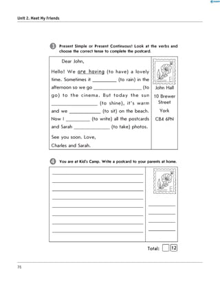 Unit 2. Meet My Friends
Present Simple or Present Continuous? Look at the verbs and
choose the correct tense to complete the postcard.
Dear John,
H e llo ! W e are having (to h a v e ) a lo v ely
tim e. Sometim es i t ____________ (to rain) in the
afternoon so w e g o _________________________(to
g o ) to th e c in e m a . B ut t o d a y th e sun
________________________ (to s h in e ), it's w arm
and w e ________________ (to sit) on the beach.
N ow I
and Sarah
(to w rite) all the postcards
_________ (to take) photos.
See you soon. Love,
Charles and Sarah.
Q You are at Kid's Camp. W rite a postcard to your parents at home.
шІ
Total: ( ]fl2 ]
76
 
