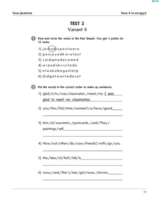 TEST 2
Variant II
Find and circle the verbs in the Past Simple. You get 3 points for
1 2 verbs.
Тема: Дозвілля Тема: Я та мої друзі
1) j a r h a d i s p e n t w e r e
2) p e n j o y e d k w r o t e s t
3) s a i d q m a d e c o m e d
4) w r e a d s b v i s i t e d a
5) n t o o k o b e g a n l e t p
6) d i d g e t w a n t e d o s a t
Put the words in the correct order to make up sentences.
1) g la d /I/to /w a s /c la s s m a te s ./m e e t/m y I was
glad to meet my classmates._____________
2) y o u /th is /D id /tim e /s u m m e r? /a /h a v e /g o o d _
3) lo ts /o f/s o u v e n irs ,/p o s tc a rd s ./a n d /T h e y /
paintings/sell_________________________________
4) H o w /o u t/o fte n /d o /y o u r /fr ie n d s ? /w ith /g o /y o u
5) th e /la k e /o f/fis h ? /fu ll/Is
6) w a v y /a n d /S h e 's /h a ir /g o t/e y e s ./b r o w n
77
 