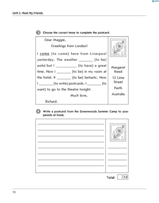 0 - R A N O K
Unit 2. Meet My Friends
Choose the correct tense to complete the postcard.
Dear M a g g ie,
G reetings from London!
I cam e (to c o m e ) h e re fro m L iv e rp o o l
y e s te rd a y . The w e a th e r __________ (to b e )
awful but I _______________(to have) a g reat
tim e. N ow I __________(to be) in my room at
the hotel. I t __________(to be) fantastic. Now
I __________(to w rite) postcards. I __________ (to
w ant) to go to the theatre tonight.
M uch love,
Richard.
W rite a postcard from the G reenw oods Summer Camp to your
parents at home.
Total: | 1[Ї2]
78
 