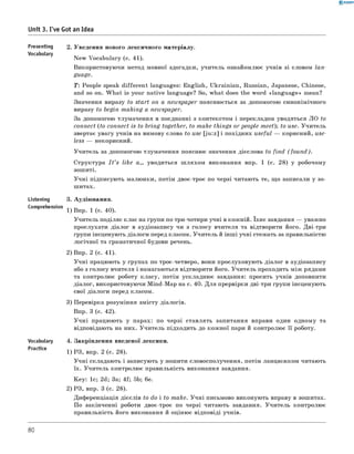 0 - R A N O K
Unit 3. I've Got an Idea
Presentin9 2. Уведення нового лексичного матеріалу.
Vocabulary
New Vocabulary (с. 41).
Використовуючи метод мовної здогадки, учитель ознайомлює учнів зі словом lan­
guage.
Т: People speak different languages: English, Ukrainian, Russian, Japanese, Chinese,
and so on. W hat is your native language? So, what does the word «language» mean?
Значення виразу to start on a newspaper пояснюється за допомогою синонімічного
виразу to begin m aking a newspaper.
За допомогою тлумачення в поєднанні з контекстом і перекладом уводяться ЛО to
connect (to connect is to bring together, to make things or people m eet); to use. Учитель
звертає увагу учнів на вимову слова to use [ju :z] і похідних useful — корисний, use­
less — некорисний.
Учитель за допомогою тлумачення пояснює значення дієслова to find (fo u n d ).
Структура I t ’s like a... уводиться ш ляхом виконання впр. 1 (с. 28) у робочому
зошиті.
Учні підписують малюнки, потім двоє-троє по черзі читають те, що записали у зо­
шитах.
Listening 3. Аудіювання.
Comprehension 1) Впр. 1 (с. 40).
Учитель поділяє клас на групи по три-чотири учні в кожній. Їхнє завдання — уважно
прослухати діалог в аудіозапису чи з голосу вчителя та відтворити його. Дві-три
групи інсценують діалоги перед класом. Учитель й інші учні стежать за правильністю
логічної та граматичної будови речень.
2) Впр. 2 (с. 41).
Учні працюють у групах по троє-четверо, вони прослуховують діалог в аудіозапису
або з голосу вчителя і намагаються відтворити його. Учитель проходить між рядами
та контролює роботу класу, потім ускладнює завдання: просить учнів доповнити
діалог, використовуючи Mind-Map на с. 40. Для прервірки дві-три групи інсценують
свої діалоги перед класом.
3) Перевірка розуміння змісту діалогів.
Впр. 3 (с. 42).
Учні працюють у парах: по черзі ставлять запитання вправи один одному та
відповідають на них. Учитель підходить до кожної пари й контролює її роботу.
Vocabulary 4. Закріплення введеної лексики.
Practice 1 ) р з, впр. 2 (с. 28).
Учні складають і записують у зошити словосполучення, потім ланцюжком читають
їх. Учитель контролює правильність виконання завдання.
Key: 1с; 2d; 3a; 4f; 5b; 6 e.
2) РЗ, впр. 3 (с. 28).
Диференціація дієслів to do і to make. Учні письмово виконують вправу в зошитах.
По закінченні роботи двоє-троє по черзі читають завдання. Учитель контролює
правильність його виконання й оцінює відповіді учнів.
80
 