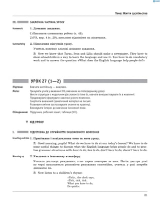 0 - R A N O K
III. ЗАКЛЮЧНА ЧАСТИНА УРОКУ
Homework 1. Домашнє завдання.
1) Виконати словникову роботу (с. 41).
2) РЗ, впр. 4 (с. 29), письмово відповісти на запитання.
Summarizing 2. Підведення підсумків уроку.
Учитель пояснює класові домашнє завдання.
T: Now we know that Taras, Ivan and Lilia should make a newspaper. They have to
show schoolchildren a way to learn the language and use it. You have to do vocabulary
work and to answer the question «W h at does the English language help people do?»
Тема: Життя суспільства
УРОК 27 (1— 2)
Підтема: Вивчати англійську — важливо.
Мета: Тренувати учнів у вживанні ЛО, вивчених на попередньому уроці.
Увести структури з модальним дієсловом to have to, навчати використовувати їх в мовленні.
Продовжувати формувати навички усного мовлення.
Закріпити вивчений граматичний матеріал на письмі.
Розвивати вміння застосовувати знання на практиці.
Виховувати інтерес до вивчення іноземної мови.
Обладнання: Підручник, робочий зошит, таблиця (HO).
▼ ХІД УРОКУ
I. ПІДГОТОВКА ДО СПРИЙНЯТТЯ ІНШОМОВНОГО МОВЛЕННЯ
Greeting andAim 1. Привітання і повідомлення теми та мети уроку.
T : Good morning, pupils! W hat do we have to do at our today’s lesson? W e have to do
some useful things: to discuss what the English language helps people do and to prac­
tise grammar structures with have to do, has to do, don’t have to do, doesn’t have to do.
Warming up 2. Уведення в іншомовну атмосферу.
Учитель декламує римування, клас хором повторює за ним. Потім два-три учні
по черзі намагаються розповісти римування самостійно, учитель у разі потреби
допомагає їм.
T : Now listen to a children’s rhyme:
«Tick», the clock says,
«Tick, tick, tick.
What you have to do,
Do quick».
81
 