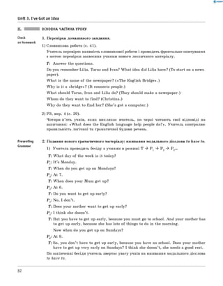 0 - R A N O K
Unit 3. I've Got an Idea
II. ОСНОВНА ЧАСТИНА УРОКУ
Check 1 . Перевірка домашнього завдання.
on Homework
1) Словникова робота (с. 41).
Учитель перевіряє наявність словникової роботи і проводить фронтальне опитування
з метою перевірки засвоєння учнями нового лексичного матеріалу.
T : Answer the questions.
Do you remember Lilia, Taras and Ivan? W hat idea did Lilia have? (To start on a news­
paper).
W hat is the name of the newspaper? («T h e English B ridge».)
W hy is it a «brid ge»? (It connects people.)
W hat should Taras, Ivan and Lilia do? (They should make a newspaper.)
Whom do they want to find? (Christina.)
W hy do they want to find her? (She’s got a computer.)
2) РЗ, впр. 4 (с. 29).
Чотири-п’ять учнів, яких викликає вчитель, по черзі читають свої відповіді на
запитання: «W h at does the English language help people do?». Учитель контролює
правильність логічної та граматичної будови речень.
Presenting 2. Подання нового граматичного матеріалу: вживання модального дієслова to have to.
1) Учитель проводить бесіду з учнями в режимі T ^ P 1 ^ Р 2 ^ Р 3...
T : W hat day of the week is it today?
Р г: I t ’s Monday.
T : When do you get up on Mondays?
Р -. A t 7.
T : When does your Mum get up?
Рз: A t 6.
T : Do you want to get up early?
P .: No, I don’t.4 7
T : Does your mother want to get up early?
P „: I think she doesn’t.5
T : But you have to get up early, because you must go to school. And your mother has
to get up early, because she has lots of things to do in the morning.
Now when do you get up on Sundays?
P e: A t 9.
T : So, you don’t have to get up early, because you have no school. Does your mother
have to get up very early on Sundays? I think she doesn’t, she needs a good rest.
По закінченні бесіди учитель звертає увагу учнів на вживання модального дієслова
to have to.
82
 