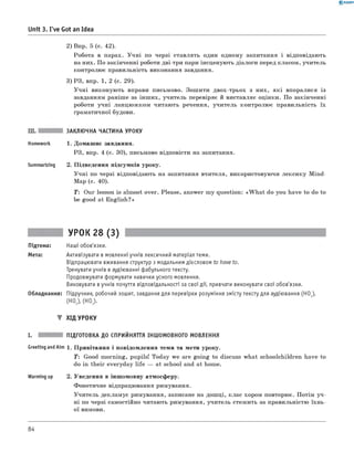 0 - R A N O K
Unit 3. I've Got an Idea
2) Впр. 5 (с. 42).
Робота в парах. Учні по черзі ставлять один одному запитання і відповідають
на них. По закінченні роботи дві-три пари інсценують діалоги перед класом, учитель
контролює правильність виконання завдання.
3) РЗ, впр. 1, 2 (с. 29).
Учні виконують вправи письмово. Зошити двох-трьох з них, які впоралися із
завданням раніше за інших, учитель перевіряє й виставляє оцінки. По закінченні
роботи учні ланцюжком читають речення, учитель контролює правильність їх
граматичної будови.
III. ЗАКЛЮЧНА ЧАСТИНА УРОКУ
Homework 1. Домашнє завдання.
РЗ, впр. 4 (с. 30), письмово відповісти на запитання.
Summarizing 2. Підведення підсумків уроку.
Учні по черзі відповідають на запитання вчителя, використовуючи лексику Mind-
Map (с. 40).
T: Our lesson is almost over. Please, answer my question: «W h at do you have to do to
be good at English?»
УРОК 28 (3)
Підтема: Наші обов'язки.
Мета: Активізувати в мовленні учнів лексичний матеріал теми.
Відпрацювати вживання структур з модальним дієсловом to have to.
Тренувати учнів в аудіюванні фабульного тексту.
Продовжувати формувати навички усного мовлення.
Виховувати вучнів почуття відповідальності за свої дії, привчати виконувати свої обов'язки.
Обладнання: Підручник, робочий зошит, завдання для перевірки розуміння змісту тексту для аудіювання (HO1),
(HO2), (HO3).
▼ ХІД УРОКУ
I. ПІДГОТОВКА ДО СПРИЙНЯТТЯ ІНШОМОВНОГО МОВЛЕННЯ
Greeting andAim 1 . Привітання і повідомлення теми та мети уроку.
T: Good morning, pupils! Today we are going to discuss what schoolchildren have to
do in their everyday life — at school and at home.
Warming up 2. Уведення в іншомовну атмосферу.
Фонетичне відпрацювання римування.
Учитель декламує римування, записане на дошці, клас хором повторює. Потім уч­
ні по черзі самостійно читають римування, учитель стежить за правильністю їхнь­
ої вимови.
84
 