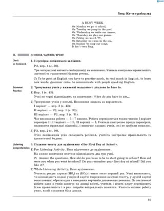 0 - R A N O K
Тема: Життя суспільства
A BUSY W EEK
On Monday we go to school,
On Tuesday we jump in the pool,
On Wednesday we write our names,
On Thursday we play our games.
On Friday we watch TV,
On Saturday we swim in the sea,
On Sunday we sing our song,
It isn’t very long.
II. ОСНОВНА ЧАСТИНА УРОКУ
1. Перевірка домашнього завдання.
РЗ, впр. 4 (с. 30).
Три-чотири учні читають свої відповіді на запитання. Учитель контролює правильність
логічної та граматичної будови речень.
Т: To be good at English you have to practise much, to read much in English, to learn
new words, grammar rules, to communicate with people speaking English.
2. Тренування учнів у вживанні модального дієслова to have to .
1) Впр. 1 (с. 43).
Учні по черзі відповідають на запитання: W h en do you have to use....
2) Тренування учнів у письмі. Виконання завдань за варіантами.
I варіант — впр. 2 (с. 43);
II варіант — РЗ, впр. 1 (с. 30);
III варіант — РЗ, впр. 3 (с. 31).
Час виконання роботи — 5— 7 хвилин. Робота перевіряється таким чином: І варіант
перевіряє II, II варіант — III, III варіант — І. Учитель контролює процес перевірки,
називаючи правильні відповіді, і визначає кращих учнів, які не зробили помилок.
3) РЗ, впр. 2 (с. 30).
Учні ланцюжком усно складають речення, учитель контролює правильність їх
граматичної будови.
3. Подання тексту для аудіювання «H e r First Day at School».
Comprehension 1 ) pre-Listening A ctivity. Етап підготовки до аудіювання.
На кожне запитання вчителя відповідають два-три учні.
T: Answer the questions. How old do you have to be to start going to school? How old
were you when you went to school? Do you remember your first day at school? Did you
like it?
2) W hile-Listening A ctivity. Етап аудіювання.
Учитель роздає картки (H O 1) та (HO2) і читає текст перший раз. Учні визначають,
чи відповідають подані у першій картці твердження змістові тексту, у другій картці
вони повинні обрати один з наведених варіантів доповнення речення. По закінченні
роботи один з учнів записує на дошці ключі, учитель і решта класу перевіряють
їхню правильність і в разі потреби виправляють помилки. Учитель оцінює роботу
учня, який працював біля дошки.
Check
on Homework
Grammar
Practice
Listening
85
 