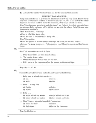 0 - R A N O K
Unit 3. I've Got an Idea
T: Listen to the text for the first time and do the tasks in the handouts.
HER FIRST D A Y A T SCHOOL
Polly is six and she has to go to school. She likes her first day very much. Miss Yates is
very nice and the other children in her class are nice, too. But at the end of the school
day when the other children leave the classroom, Polly stays behind and waits.
Miss Yates has some work to do and she doesn’t see Polly at first, but when she looks
up, she sees Polly and asks, «W h y didn’t you go with the others, Polly? Do you want
to ask me a question?»
«Yes, Miss Yates», Polly says.
«W h at is it?» Miss Yates asks.
«W h at did I do at school today?» Polly asks.
Miss Yates smiles.
«W h at did you do at school today?» she says. «W h y do you ask me, Polly?»
«Because I ’m going home now », Polly answers, «and I have to answer my Mum’s ques-
tion».
Say if the statem ents are true or false.
1. Polly doesn’t like her first day at school.
2. The teacher is very nice.
3. Other children in P o lly’s class are not nice.
4. Polly stays in the classroom after the lessons on the second day.
K ey: 1F; 2T; 3F; 4F.
Choose the correct letter and make the sentences true to the text.
1. Polly goes to school when she is ... .
a) six c) seven
b) eight d) nine
2. Miss ... is very nice.
a) Smith c) Gates
b) Yates d) McDonald
3. Polly ... .
a) stays behind and waves c) stays behind and cries
b) stays behind and smiles d) stays behind and waits
4. Miss Yates ... when she hears P o lly’s question.
a) shuts the door c) smiles
b) falls down d) leaves the classroom
K ey: 1a; 2b; 3d; 4c.
86
 