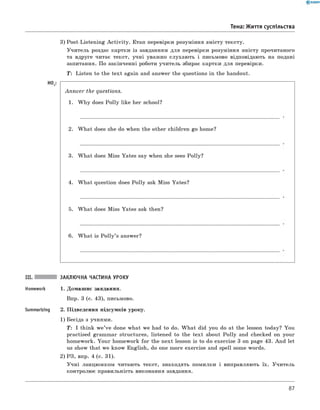 Тема: Життя суспільства
3) Post-Listening A ctivity. Етап перевірки розуміння змісту тексту.
Учитель роздає картки із завданням для перевірки розуміння змісту прочитаного
та вдруге читає текст, учні уважно слухають і письмово відповідають на подані
запитання. По закінченні роботи учитель збирає картки для перевірки.
T: Listen to the text again and answer the questions in the handout.
H0 3:
A n sw er the questions.
1. W hy does Polly like her school?
2. W hat does she do when the other children go home?
3. W hat does Miss Yates say when she sees Polly?
4. W hat question does Polly ask Miss Yates?
5. W hat does Miss Yates ask then?
6 . W hat is P o lly’s answer?
III. ЗАКЛЮЧНА ЧАСТИНА УРОКУ
Homework 1. Домашнє завдання.
Впр. 3 (с. 43), письмово.
Summarizing 2. Підведення підсумків уроку.
1) Бесіда з учнями.
T: I think w e’ve done what we had to do. W hat did you do at the lesson today? You
practised grammar structures, listened to the text about Polly and checked on your
homework. Your homework for the next lesson is to do exercise 3 on page 43. And let
us show that we know English, do one more exercise and spell some words.
2) РЗ, впр. 4 (с. 31).
Учні ланцюжком читають текст, знаходять помилки і виправляють їх. Учитель
контролює правильність виконання завдання.
87
 