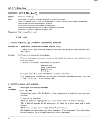 0 - R A N O K
Unit 3. I've Got an Idea
УРОК 30 (4— 5)
Підтема: Вивчаймо англійську!
Мета: Активізувати лексичний матеріал, уведений на попередніх уроках.
Учити об'єднувати слова у групи, класифікувати їх та свідомо використовувати у висловлюваннях.
Повторити йузагальнити граматичний матеріал.
Продовжувати формувати навички усного мовлення.
Проконтролювати розуміння змісту тексту домашнього завдання.
Виховувати інтерес до вивчення іноземної мови.
Обладнання: Підручник, робочий зошит.
▼ ХІД УРОКУ
ПІДГОТОВКА ДО СПРИЙНЯТТЯ ІНШОМОВНОГО МОВЛЕННЯ
Greeting andAim 1. Привітання і повідомлення теми та мети уроку.
T : Dear pupils, good morning! Today we continue discussing the importance of learn­
ing English.
Warming up 2. Уведення в іншомовну атмосферу.
Учитель декламує римування, записане на дошці, та просить учнів відповісти на
його запитання.
T: Listen to the rhyme and answer the questions.
English is easy
Come on and join in.
English is easy
Let’s begin.
Is English easy? Is it difficult? W hat do you think about it?
Учні ланцюжком відповідають на запитання вчителя, використовуючи структури
I think..., As for me..., In m y opinion..., etc.
ОСНОВНА ЧАСТИНА УРОКУ
Check 1 . Перевірка домашнього завдання.
on Homework
1) Впр. 1 (с. 44).
Обговорення тексту «English B ridge». Учні ланцюжком відповідають на запитання
вчителя.
T: Answer the questions.
W hat can different languages be like? (They can be like walls and like bridges.)
W hy is English popular in the world now? (It helps us to learn more and to make
friends.)
W hat words can you guess easily? (International words.)
Has English got many words from other languages? W hat languages? (Yes, it has. From
Danish, Swedish, Latin, Greek, French and other languages.)
90
 